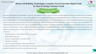 Lorem
ipsum dolor sit
amet, consectetuer
adipiscing elit, sed diam
nonummy
nib
Solution Updates
IT Shades
Engage & Enable
Honeywell Building Technologies Launches Next-Generation Digital Tools
To Meet Evolving Customer Needs
For any queries, Please write to marketing@itshades.com
19
Solution Description
Honeywell a global leader in connected buildings, unveiled two virtual platforms designed to improve its customer experience touchpoints and better meet customers’ needs. The platforms,
My Honeywell Buildings University, a new online learning management system to expand customer training, and MyBuildings.Honeywell.com, a new eCommerce portal that delivers a more
seamless purchasing journey, are focused on the channel partner audience including distributors, system integrators and commercial customers. MyHoneywellBuildingsUniversity.com helps
customers develop skills and gain knowledge associated with Honeywell Fire, Security and Building Management System (BMS) products. The interactive online learning platform offers
unprecedented access to Honeywell’s industry expertise and certified training courses through a curated library of on-demand content that delivers recommendations tailored to the individual
customer. Customers can browse a global catalogue of training modules, access on-demand training and self-help videos, register for instructor-led sessions and review training history. The
platform provides users with more visibility into the breadth of Honeywell’s training resources and control of their individual training journey. On My Honeywell Buildings University,
customers can:
• Navigate by product or solution through an intuitive user experience
• Enroll in instructor-led courses 
• Access to an expanded library of on-demand content
• Earn product certifications 
• Log on to an ever-growing library of Honeywell-backed content 
My Honeywell Buildings University currently supports 20 Honeywell brands and offers more than 700 hours of on-demand content, includes more than 200 instructor-led courses, and is
accessible for customers on any device, in any location and at any time.
 