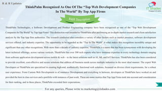 R & R Updates
IT Shades
Engage & Enable
ThinkPalm Recognized As One Of The “Top Web Development Companies
In The World” By Top App Firms
For any queries, Please write to marketing@itshades.com
22
ThinkPalm Technologies, a Software Development and Product Engineering company have been recognized as one of the “Top Web Development
Companies In The World” by Top App Firms! This distinction was awarded to ThinkPalm after performing an in-depth market research and client satisfaction
analysis by the Top App firm authorities. The research conducted also considers a variety of other factors such as market presence, software development
services offered, and industry expertise. The opportunity to be regarded as the “Top In The World” is what makes this recognition incredibly unique and
significant than any other recognitions. With more than a decade of industry expertise, ThinkPalm is a name that has been synonymous with developing the
latest technical offerings, across various verticals. ThinkPalm has over 500 tech experts who have immense expertise in every technology domain ranging
from software application development across mobile & web – to the latest solutions such as AI, ML and IoT Services. ThinkPalm has also been considered
to provide excellent, cost-effective and secure solutions that address all business needs across multiple industries in the most ideal manner. The expert Web
Developers at ThinkPalm are specialized in creating high-end, aesthetically functional web solutions, focussed on diverse client requirements, for a robust
user experience. From Custom Web Development to eCommerce Development and everything in between, developers at ThinkPalm have worked on and
provided the best in class services and a portfolio with instances of past work. These are some metrics that Top App Firms took into account and consideration
for their ranking, and in these places, ThinkPalm exceeded their expectations.
R&R Description
 