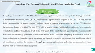 Customer Success Updates
IT Shades
Engage & Enable
Kongsberg Wins Contract To Equip Us Wind Turbine Installation Vessel
For any queries, Please write to marketing@itshades.com
25
Kongsberg Maritime has won a US $40 million contract to supply a comprehensive integrated technology solution for
a Wind Turbine Installation Vessel (WTIV), to be built at Keppel AmFELS shipyard in the USA. The ship, which is
being constructed for US energy company Dominion Energy, is expected to be delivered by the end of 2023 and will
be among the largest of its kind. The new WTIV will be able to transport and install several sets of next-generation
wind turbines and their foundations. It will be the first vessel of this type to be built according to the requirements for
renewable offshore energy production defined in the United States’ Jones Act. Kongsberg Maritime will deliver an
integrated solution, with motion control, propulsion and dynamic positioning to ensure the best possible operation in
all conditions. In addition, the company will supply propulsion, deck machinery, electrical and automation systems,
together with telecommunications equipment.
Description
 