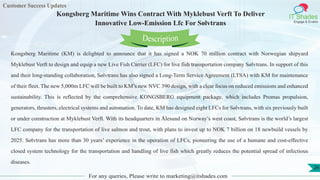 Customer Success Updates
IT Shades
Engage & Enable
Kongsberg Maritime Wins Contract With Myklebust Verft To Deliver
Innovative Low-Emission Lfc For Sølvtrans
For any queries, Please write to marketing@itshades.com
26
Kongsberg Maritime (KM) is delighted to announce that it has signed a NOK 70 million contract with Norwegian shipyard
Myklebust Verft to design and equip a new Live Fish Carrier (LFC) for live fish transportation company Sølvtrans. In support of this
and their long-standing collaboration, Sølvtrans has also signed a Long-Term Service Agreement (LTSA) with KM for maintenance
of their fleet. The new 5,000m LFC will be built to KM’s new NVC 390 design, with a clear focus on reduced emissions and enhanced
sustainability. This is reflected by the comprehensive KONGSBERG equipment package, which includes Promas propulsion,
generators, thrusters, electrical systems and automation. To date, KM has designed eight LFCs for Sølvtrans, with six previously built
or under construction at Myklebust Verft. With its headquarters in Ålesund on Norway’s west coast, Sølvtrans is the world’s largest
LFC company for the transportation of live salmon and trout, with plans to invest up to NOK 7 billion on 18 newbuild vessels by
2025. Sølvtrans has more than 30 years’ experience in the operation of LFCs, pioneering the use of a humane and cost-effective
closed system technology for the transportation and handling of live fish which greatly reduces the potential spread of infectious
diseases.
Description
 