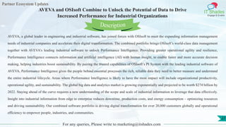 Partner Ecosystem Updates
IT Shades
Engage & Enable
AVEVA and OSIsoft Combine to Unlock the Potential of Data to Drive
Increased Performance for Industrial Organizations
For any queries, Please write to marketing@itshades.com
27
AVEVA, a global leader in engineering and industrial software, has joined forces with OSIsoft to meet the expanding information management
needs of industrial companies and accelerate their digital transformation. The combined portfolio brings OSIsoft’s world-class data management
together with AVEVA’s leading industrial software to unlock Performance Intelligence. Providing greater operational agility and resilience,
Performance Intelligence connects information and artificial intelligence (AI) with human insight, to enable faster and more accurate decision
making, helping industries boost sustainability. By pairing the trusted capabilities of OSIsoft’s PI System with the leading industrial software of
AVEVA, Performance Intelligence gives the people behind essential processes the rich, reliable data they need to better measure and understand
the entire industrial lifecycle. Areas where Performance Intelligence is likely to have the most impact will include organizational productivity,
operational agility, and sustainability. The global big data and analytics market is growing exponentially and projected to be worth $274 billion by
2022. Staying ahead of the curve requires a new understanding of the scope and scale of industrial information to leverage that data effectively.
Insight into industrial information from edge to enterprise reduces downtime, production costs, and energy consumption – optimizing resources
and driving sustainability. Our combined software portfolio is driving digital transformation for over 20,000 customers globally and operational
efficiency to empower people, industries, and communities.
Description
 