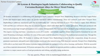 Partner Ecosystem Updates
IT Shades
Engage & Enable
3D Systems & Huntington Ingalls Industries Collaborating to Qualify
Corrosion-Resistant Alloys for Direct Metal Printing
For any queries, Please write to marketing@itshades.com
30
3D Systems announced it is collaborating with Huntington Ingalls Industries’ Newport News Shipbuilding division to develop Copper-Nickel
(CuNi) and Nickel-Copper (NiCu) alloys for powder bed fusion additive manufacturing. These new materials could allow Newport News
Shipbuilding to additively manufacture parts that are traditionally cast – reducing lead times by up to 75% to improve supply chain efficiency.
CuNi and NiCu are well-known alloys that are corrosion-resistant, which makes them ideal for marine applications. While parts produced with
these metals possess high strength and toughness over a variety of temperatures, they must currently be produced using traditional casting methods.
This requires very long lead times – sometimes in excess of 12 months – and multiple suppliers. If these alloys could be formulated for use with
metal 3D printing technologies, lead times for some of these parts could be reduced to a fraction of the traditional procurement time. Through this
materials development effort, 3D Systems is working with Newport News Shipbuilding to select the alloy composition, design the process
parameter experiments, and qualify parts which includes tensile and other material testing. With these new materials, Newport News Shipbuilding
will be able to use their metal AM solution to produce replacement parts for castings as well as valves, housings, and brackets. With the successful
use of these materials demonstrated, 3D Systems anticipates they will be added to its materials portfolio to address a breadth of applications where
corrosion is a major concern such as oil and gas production and refining, and utility energy production.
Description
 