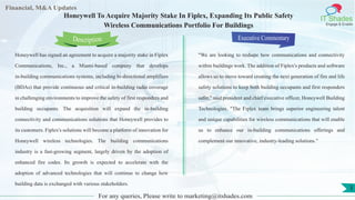 Lorem
ipsum
dolor sit
amet,
consec-
tetuer
Financial, M&A Updates
IT Shades
Engage & Enable
Honeywell To Acquire Majority Stake In Fiplex, Expanding Its Public Safety
Wireless Communications Portfolio For Buildings
Honeywell has signed an agreement to acquire a majority stake in Fiplex
Communications, Inc., a Miami-based company that develops
in-building communications systems, including bi-directional amplifiers
(BDAs) that provide continuous and critical in-building radio coverage
in challenging environments to improve the safety of first responders and
building occupants. The acquisition will expand the in-building
connectivity and communications solutions that Honeywell provides to
its customers. Fiplex's solutions will become a platform of innovation for
Honeywell wireless technologies. The building communications
industry is a fast-growing segment, largely driven by the adoption of
enhanced fire codes. Its growth is expected to accelerate with the
adoption of advanced technologies that will continue to change how
building data is exchanged with various stakeholders.
Executive Commentary
"We are looking to reshape how communications and connectivity
within buildings work. The addition of Fiplex's products and software
allows us to move toward creating the next generation of fire and life
safety solutions to keep both building occupants and first responders
safer," said president and chief executive officer, Honeywell Building
Technologies. "The Fiplex team brings superior engineering talent
and unique capabilities for wireless communications that will enable
us to enhance our in-building communications offerings and
complement our innovative, industry-leading solutions."
For any queries, Please write to marketing@itshades.com
Description
3
 