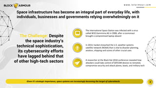 w w w . i o t a r m o u r. c o m
2
The Challenge: Despite
the space industry’s
technical sophistication,
its cybersecurity efforts
have lagged behind that
of other high-tech sectors
In 2014, hackers breached the U.S. weather systems
satellite network (NOAA) that is vital to disaster planning,
aviation, shipping and scores of other crucial uses
A researcher at the Black Hat 2018 conference revealed how
attackers could take control of SATCOM devices to remotely
compromise security and attack planes, boats, and military tech
The International Space Station was infected with a virus
called W32.Gammima.AG in 2008, after a cosmonaut
brought a compromised laptop aboard
Given it’s strategic importance, space systems are increasingly becoming the target of cyberattacks
Space infrastructure has become an integral part of everyday life, with
individuals, businesses and governments relying overwhelmingly on it
 