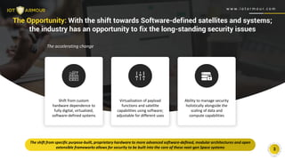 w w w . i o t a r m o u r. c o m
3
The Opportunity: With the shift towards Software-defined satellites and systems;
the industry has an opportunity to fix the long-standing security issues
Shift from custom
hardware dependence to
fully digital, virtualized,
software-defined systems
Virtualization of payload
functions and satellite
capabilities using software;
adjustable for different uses
Ability to manage security
holistically alongside the
scaling of data and
compute capabilities
The shift from specific purpose-built, proprietary hardware to more advanced software-defined, modular architectures and open
extensible frameworks allows for security to be built into the core of these next-gen Space systems
w w w . i o t a r m o u r. c o m
The accelerating change
 