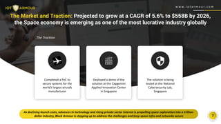 w w w . i o t a r m o u r. c o m
7
The Market and Traction: Projected to grow at a CAGR of 5.6% to $558B by 2026,
the Space economy is emerging as one of the most lucrative industry globally
Completed a PoC to
secure systems for the
world’s largest aircraft
manufacturer
Deployed a demo of the
solution at the Capgemini
Applied Innovation Center
in Singapore
The solution is being
tested at the National
Cybersecurity Lab,
Singapore
As declining launch costs, advances in technology and rising private sector interest is propelling space exploration into a trillion-
dollar industry, Block Armour is stepping up to address the challenges and keep space infra and networks secure
w w w . i o t a r m o u r. c o m
The Traction
 