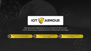 w w w . i o t a r m o u r. c o m
1
Next-generation Cybersecurity for connected IoT devices and
critical infrastructure; powered by SDP and Blockchain technology
Blockchain-based digital identity for
users and connected devices
Tamper-proof logging of all access
and connectivity
Locked-down & secured access to
critical IoT systems
 