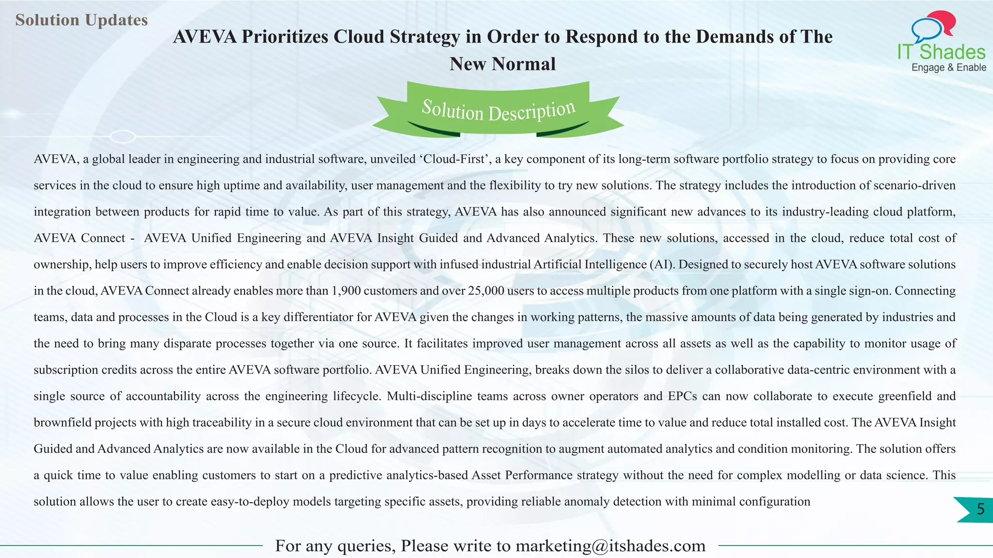 Lorem
ipsum dolor sit
amet, consectetuer
adipiscing elit, sed diam
nonummy
nib
Solution Updates
IT Shades
Engage & Enable
AVEVA Prioritizes Cloud Strategy in Order to Respond to the Demands of The
New Normal
For any queries, Please write to marketing@itshades.com
5
Solution Description
AVEVA, a global leader in engineering and industrial software, unveiled ‘Cloud-First’, a key component of its long-term software portfolio strategy to focus on providing core
services in the cloud to ensure high uptime and availability, user management and the flexibility to try new solutions. The strategy includes the introduction of scenario-driven
integration between products for rapid time to value. As part of this strategy, AVEVA has also announced significant new advances to its industry-leading cloud platform,
AVEVA Connect - AVEVA Unified Engineering and AVEVA Insight Guided and Advanced Analytics. These new solutions, accessed in the cloud, reduce total cost of
ownership, help users to improve efficiency and enable decision support with infused industrial Artificial Intelligence (AI). Designed to securely host AVEVAsoftware solutions
in the cloud, AVEVA Connect already enables more than 1,900 customers and over 25,000 users to access multiple products from one platform with a single sign-on. Connecting
teams, data and processes in the Cloud is a key differentiator for AVEVA given the changes in working patterns, the massive amounts of data being generated by industries and
the need to bring many disparate processes together via one source. It facilitates improved user management across all assets as well as the capability to monitor usage of
subscription credits across the entire AVEVA software portfolio. AVEVA Unified Engineering, breaks down the silos to deliver a collaborative data-centric environment with a
single source of accountability across the engineering lifecycle. Multi-discipline teams across owner operators and EPCs can now collaborate to execute greenfield and
brownfield projects with high traceability in a secure cloud environment that can be set up in days to accelerate time to value and reduce total installed cost. The AVEVA Insight
Guided and Advanced Analytics are now available in the Cloud for advanced pattern recognition to augment automated analytics and condition monitoring. The solution offers
a quick time to value enabling customers to start on a predictive analytics-based Asset Performance strategy without the need for complex modelling or data science. This
solution allows the user to create easy-to-deploy models targeting specific assets, providing reliable anomaly detection with minimal configuration
 