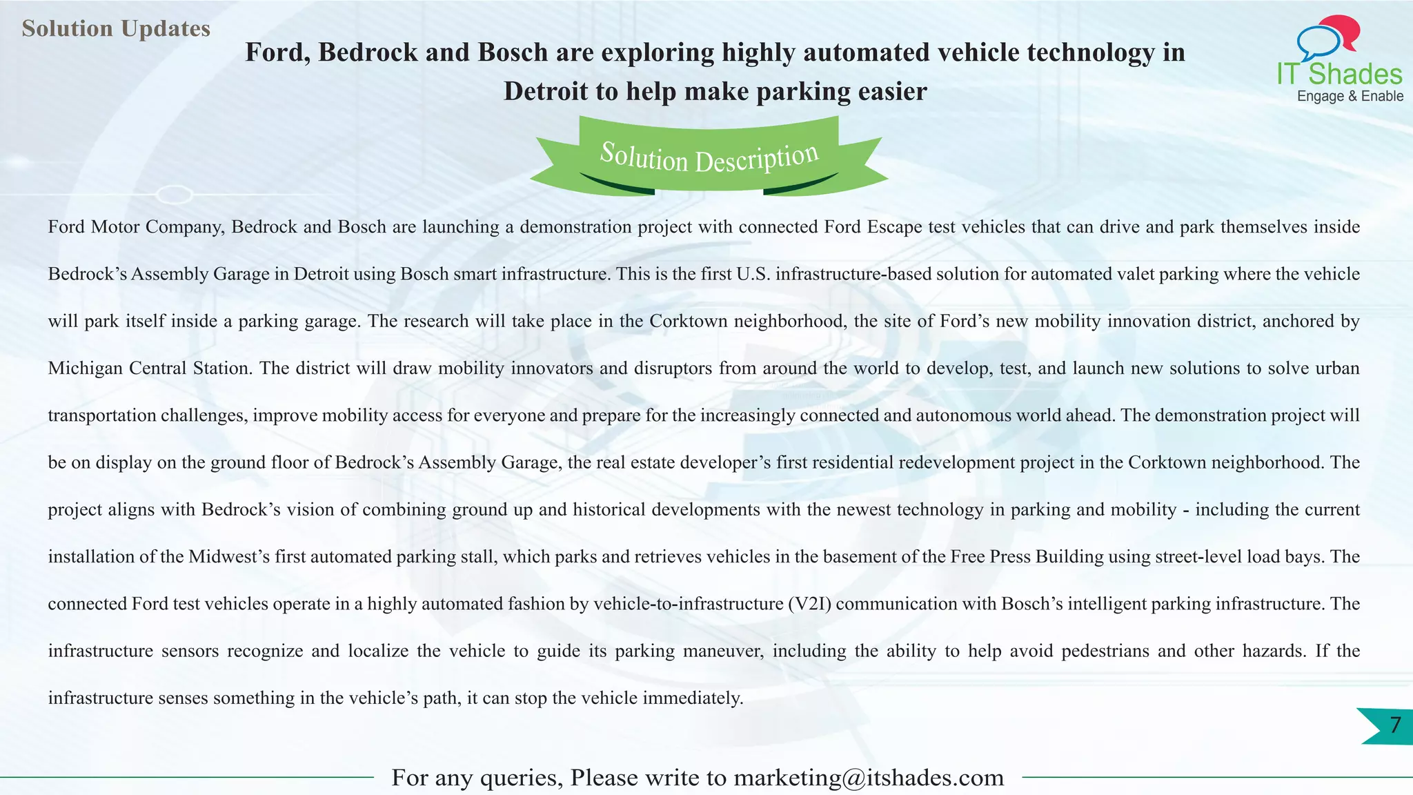 Lorem
ipsum dolor sit
amet, consectetuer
adipiscing elit, sed diam
nonummy
nib
Solution Updates
IT Shades
Engage & Enable
Ford, Bedrock and Bosch are exploring highly automated vehicle technology in
Detroit to help make parking easier
For any queries, Please write to marketing@itshades.com
7
Solution Description
Ford Motor Company, Bedrock and Bosch are launching a demonstration project with connected Ford Escape test vehicles that can drive and park themselves inside
Bedrock’s Assembly Garage in Detroit using Bosch smart infrastructure. This is the first U.S. infrastructure-based solution for automated valet parking where the vehicle
will park itself inside a parking garage. The research will take place in the Corktown neighborhood, the site of Ford’s new mobility innovation district, anchored by
Michigan Central Station. The district will draw mobility innovators and disruptors from around the world to develop, test, and launch new solutions to solve urban
transportation challenges, improve mobility access for everyone and prepare for the increasingly connected and autonomous world ahead. The demonstration project will
be on display on the ground floor of Bedrock’s Assembly Garage, the real estate developer’s first residential redevelopment project in the Corktown neighborhood. The
project aligns with Bedrock’s vision of combining ground up and historical developments with the newest technology in parking and mobility - including the current
installation of the Midwest’s first automated parking stall, which parks and retrieves vehicles in the basement of the Free Press Building using street-level load bays. The
connected Ford test vehicles operate in a highly automated fashion by vehicle-to-infrastructure (V2I) communication with Bosch’s intelligent parking infrastructure. The
infrastructure sensors recognize and localize the vehicle to guide its parking maneuver, including the ability to help avoid pedestrians and other hazards. If the
infrastructure senses something in the vehicle’s path, it can stop the vehicle immediately.
 