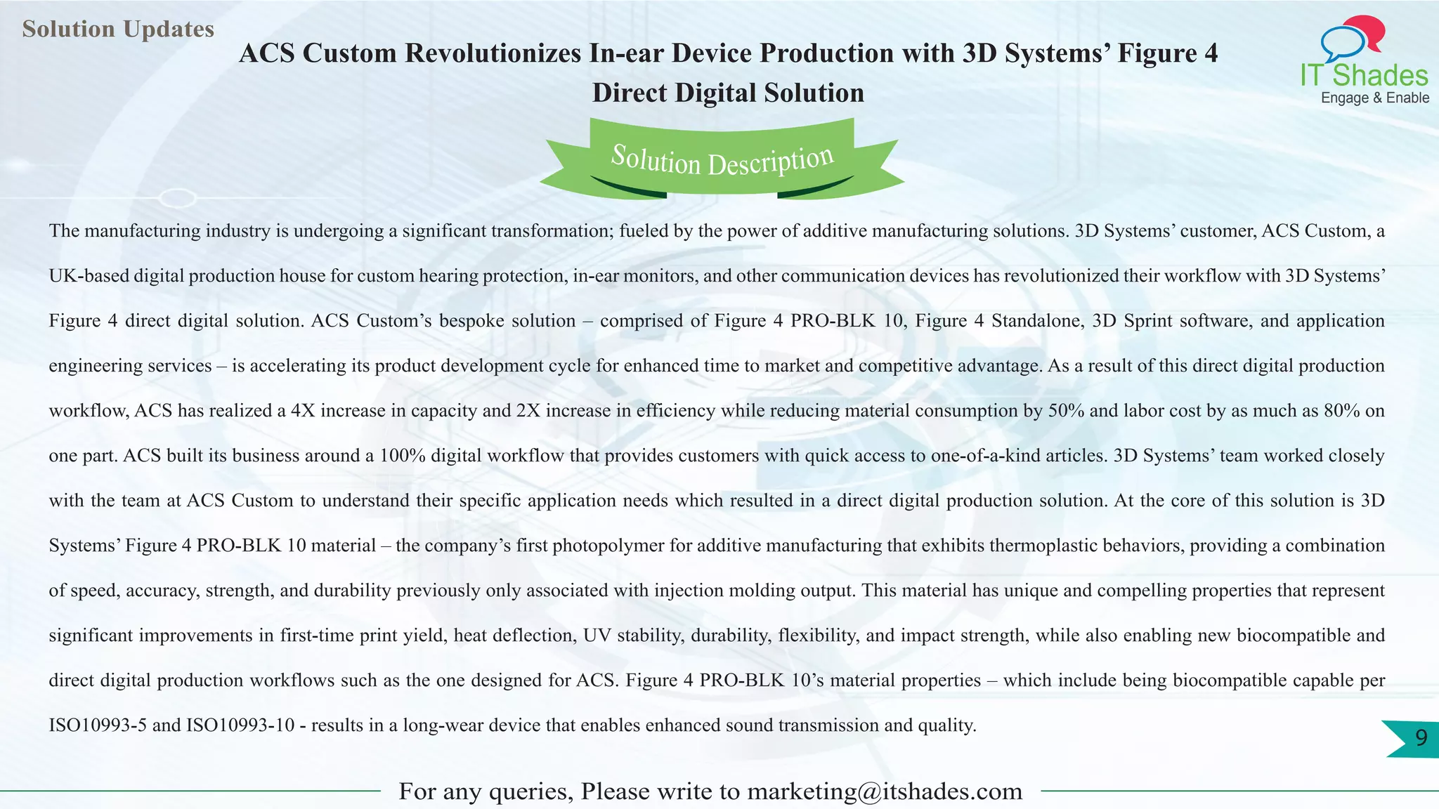 Lorem
ipsum dolor sit
amet, consectetuer
adipiscing elit, sed diam
nonummy
nib
Solution Updates
IT Shades
Engage & Enable
ACS Custom Revolutionizes In-ear Device Production with 3D Systems’ Figure 4
Direct Digital Solution
For any queries, Please write to marketing@itshades.com
9
Solution Description
The manufacturing industry is undergoing a significant transformation; fueled by the power of additive manufacturing solutions. 3D Systems’ customer, ACS Custom, a
UK-based digital production house for custom hearing protection, in-ear monitors, and other communication devices has revolutionized their workflow with 3D Systems’
Figure 4 direct digital solution. ACS Custom’s bespoke solution – comprised of Figure 4 PRO-BLK 10, Figure 4 Standalone, 3D Sprint software, and application
engineering services – is accelerating its product development cycle for enhanced time to market and competitive advantage. As a result of this direct digital production
workflow, ACS has realized a 4X increase in capacity and 2X increase in efficiency while reducing material consumption by 50% and labor cost by as much as 80% on
one part. ACS built its business around a 100% digital workflow that provides customers with quick access to one-of-a-kind articles. 3D Systems’ team worked closely
with the team at ACS Custom to understand their specific application needs which resulted in a direct digital production solution. At the core of this solution is 3D
Systems’ Figure 4 PRO-BLK 10 material – the company’s first photopolymer for additive manufacturing that exhibits thermoplastic behaviors, providing a combination
of speed, accuracy, strength, and durability previously only associated with injection molding output. This material has unique and compelling properties that represent
significant improvements in first-time print yield, heat deflection, UV stability, durability, flexibility, and impact strength, while also enabling new biocompatible and
direct digital production workflows such as the one designed for ACS. Figure 4 PRO-BLK 10’s material properties – which include being biocompatible capable per
ISO10993-5 and ISO10993-10 - results in a long-wear device that enables enhanced sound transmission and quality.
 