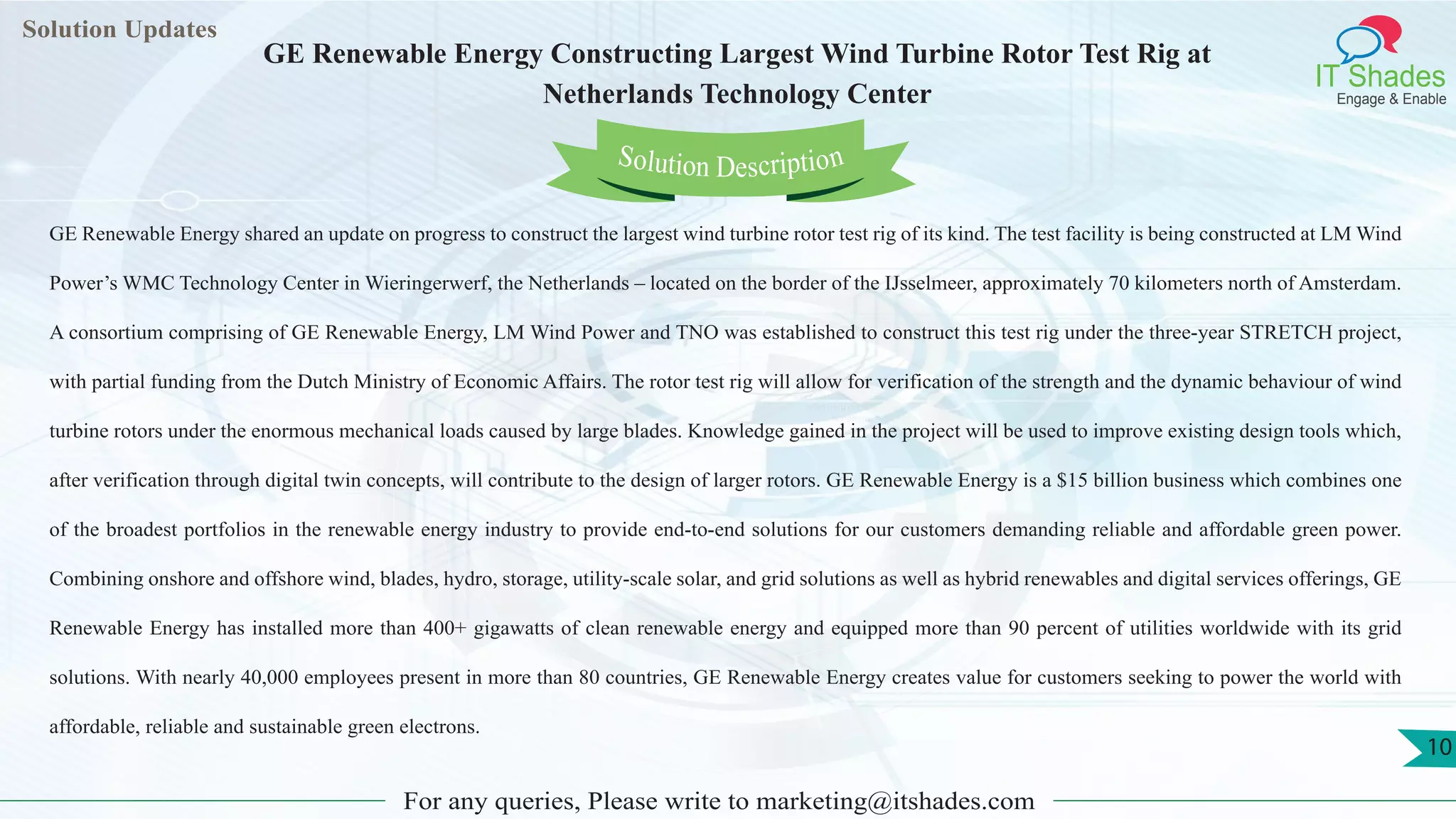 Lorem
ipsum dolor sit
amet, consectetuer
adipiscing elit, sed diam
nonummy
nib
Solution Updates
IT Shades
Engage & Enable
GE Renewable Energy Constructing Largest Wind Turbine Rotor Test Rig at
Netherlands Technology Center
For any queries, Please write to marketing@itshades.com
10
Solution Description
GE Renewable Energy shared an update on progress to construct the largest wind turbine rotor test rig of its kind. The test facility is being constructed at LM Wind
Power’s WMC Technology Center in Wieringerwerf, the Netherlands – located on the border of the IJsselmeer, approximately 70 kilometers north of Amsterdam.
A consortium comprising of GE Renewable Energy, LM Wind Power and TNO was established to construct this test rig under the three-year STRETCH project,
with partial funding from the Dutch Ministry of Economic Affairs. The rotor test rig will allow for verification of the strength and the dynamic behaviour of wind
turbine rotors under the enormous mechanical loads caused by large blades. Knowledge gained in the project will be used to improve existing design tools which,
after verification through digital twin concepts, will contribute to the design of larger rotors. GE Renewable Energy is a $15 billion business which combines one
of the broadest portfolios in the renewable energy industry to provide end-to-end solutions for our customers demanding reliable and affordable green power.
Combining onshore and offshore wind, blades, hydro, storage, utility-scale solar, and grid solutions as well as hybrid renewables and digital services offerings, GE
Renewable Energy has installed more than 400+ gigawatts of clean renewable energy and equipped more than 90 percent of utilities worldwide with its grid
solutions. With nearly 40,000 employees present in more than 80 countries, GE Renewable Energy creates value for customers seeking to power the world with
affordable, reliable and sustainable green electrons.
 