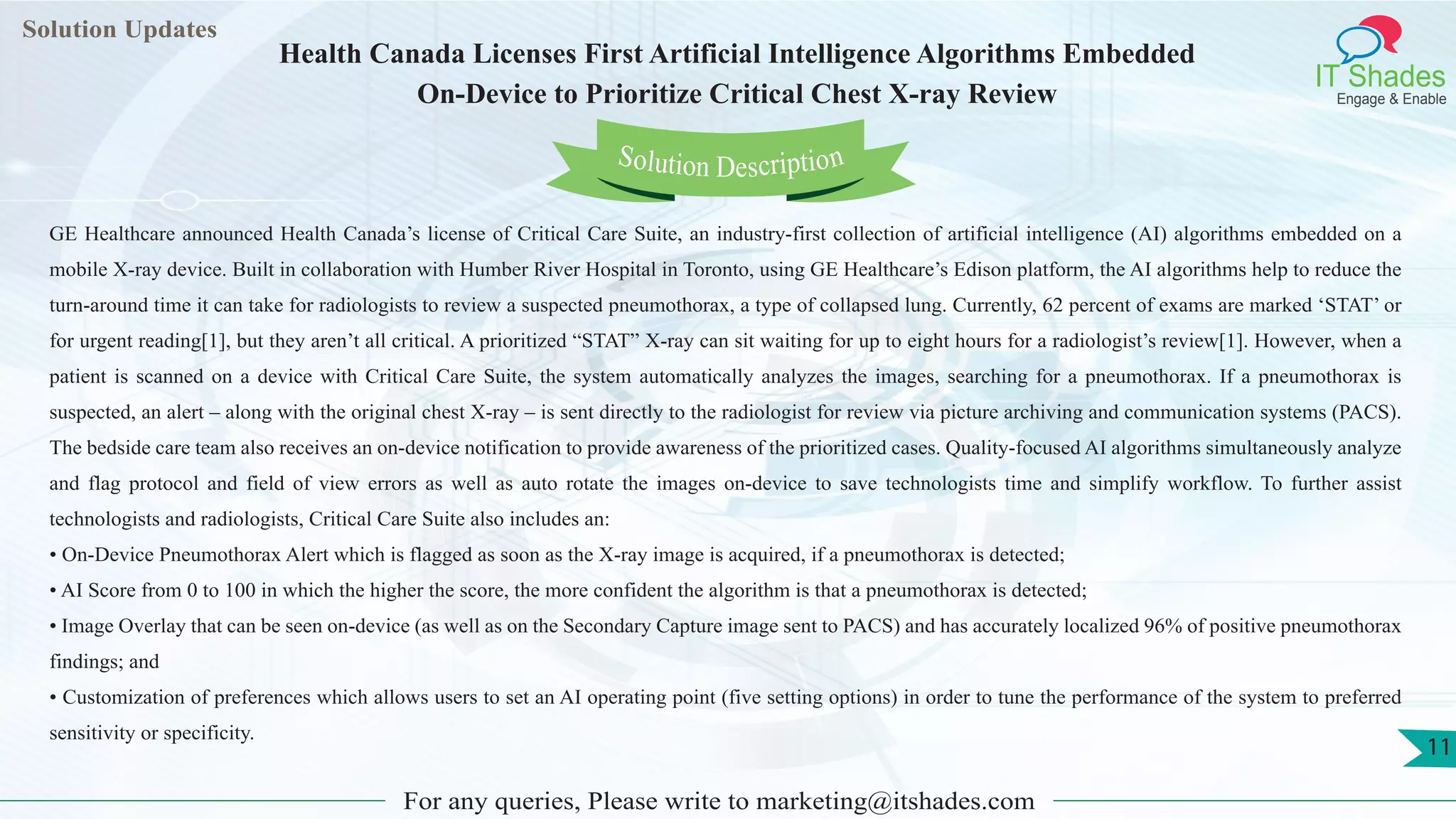 Lorem
ipsum dolor sit
amet, consectetuer
adipiscing elit, sed diam
nonummy
nib
Solution Updates
IT Shades
Engage & Enable
Health Canada Licenses First Artificial Intelligence Algorithms Embedded
On-Device to Prioritize Critical Chest X-ray Review
For any queries, Please write to marketing@itshades.com
11
Solution Description
GE Healthcare announced Health Canada’s license of Critical Care Suite, an industry-first collection of artificial intelligence (AI) algorithms embedded on a
mobile X-ray device. Built in collaboration with Humber River Hospital in Toronto, using GE Healthcare’s Edison platform, the AI algorithms help to reduce the
turn-around time it can take for radiologists to review a suspected pneumothorax, a type of collapsed lung. Currently, 62 percent of exams are marked ‘STAT’ or
for urgent reading[1], but they aren’t all critical. A prioritized “STAT” X-ray can sit waiting for up to eight hours for a radiologist’s review[1]. However, when a
patient is scanned on a device with Critical Care Suite, the system automatically analyzes the images, searching for a pneumothorax. If a pneumothorax is
suspected, an alert – along with the original chest X-ray – is sent directly to the radiologist for review via picture archiving and communication systems (PACS).
The bedside care team also receives an on-device notification to provide awareness of the prioritized cases. Quality-focused AI algorithms simultaneously analyze
and flag protocol and field of view errors as well as auto rotate the images on-device to save technologists time and simplify workflow. To further assist
technologists and radiologists, Critical Care Suite also includes an:
• On-Device Pneumothorax Alert which is flagged as soon as the X-ray image is acquired, if a pneumothorax is detected;
• AI Score from 0 to 100 in which the higher the score, the more confident the algorithm is that a pneumothorax is detected;
• Image Overlay that can be seen on-device (as well as on the Secondary Capture image sent to PACS) and has accurately localized 96% of positive pneumothorax
findings; and
• Customization of preferences which allows users to set an AI operating point (five setting options) in order to tune the performance of the system to preferred
sensitivity or specificity.
 