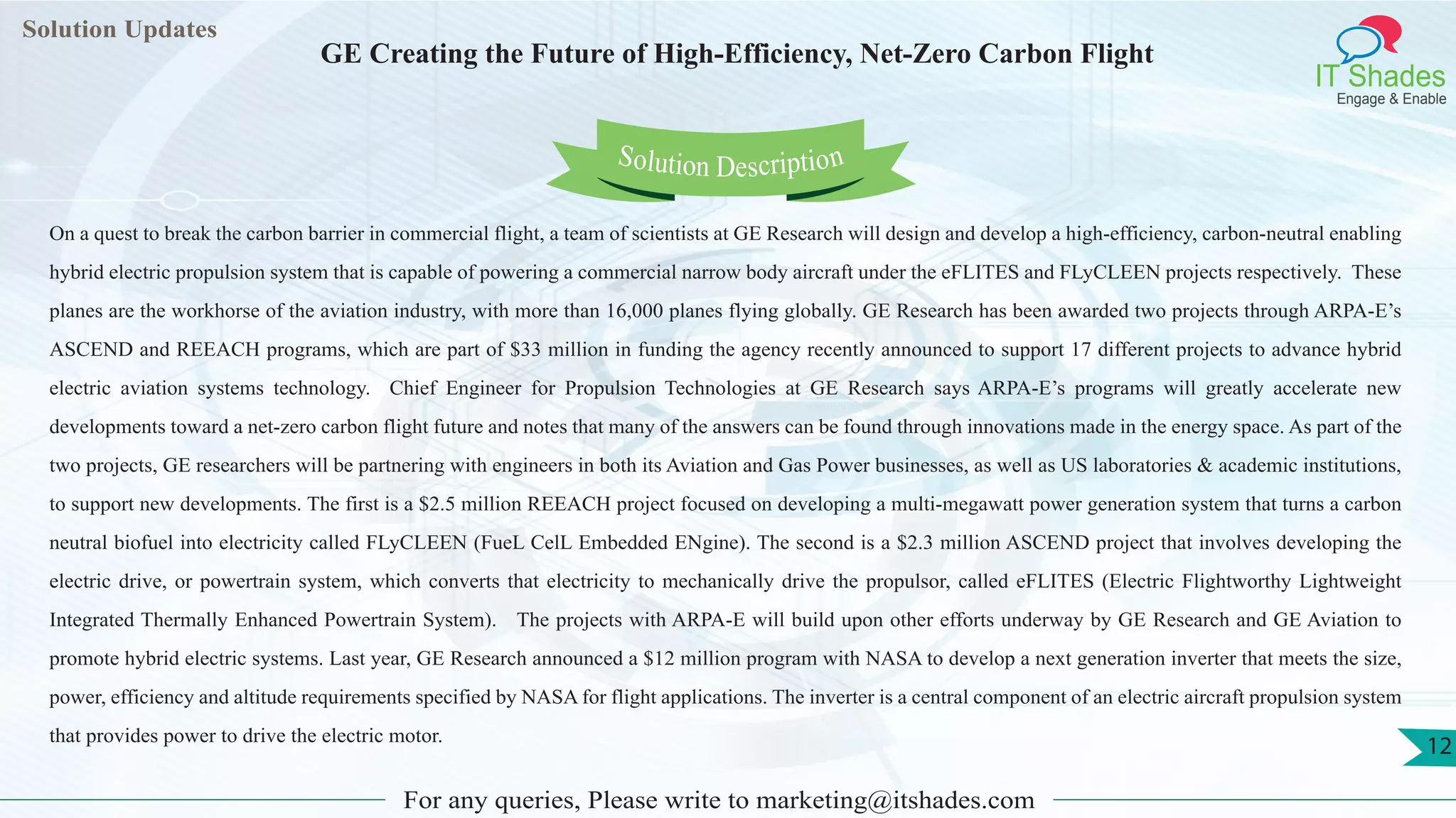 Lorem
ipsum dolor sit
amet, consectetuer
adipiscing elit, sed diam
nonummy
nib
Solution Updates
IT Shades
Engage & Enable
GE Creating the Future of High-Efficiency, Net-Zero Carbon Flight
For any queries, Please write to marketing@itshades.com
12
Solution Description
On a quest to break the carbon barrier in commercial flight, a team of scientists at GE Research will design and develop a high-efficiency, carbon-neutral enabling
hybrid electric propulsion system that is capable of powering a commercial narrow body aircraft under the eFLITES and FLyCLEEN projects respectively. These
planes are the workhorse of the aviation industry, with more than 16,000 planes flying globally. GE Research has been awarded two projects through ARPA-E’s
ASCEND and REEACH programs, which are part of $33 million in funding the agency recently announced to support 17 different projects to advance hybrid
electric aviation systems technology. Chief Engineer for Propulsion Technologies at GE Research says ARPA-E’s programs will greatly accelerate new
developments toward a net-zero carbon flight future and notes that many of the answers can be found through innovations made in the energy space. As part of the
two projects, GE researchers will be partnering with engineers in both its Aviation and Gas Power businesses, as well as US laboratories & academic institutions,
to support new developments. The first is a $2.5 million REEACH project focused on developing a multi-megawatt power generation system that turns a carbon
neutral biofuel into electricity called FLyCLEEN (FueL CelL Embedded ENgine). The second is a $2.3 million ASCEND project that involves developing the
electric drive, or powertrain system, which converts that electricity to mechanically drive the propulsor, called eFLITES (Electric Flightworthy Lightweight
Integrated Thermally Enhanced Powertrain System). The projects with ARPA-E will build upon other efforts underway by GE Research and GE Aviation to
promote hybrid electric systems. Last year, GE Research announced a $12 million program with NASA to develop a next generation inverter that meets the size,
power, efficiency and altitude requirements specified by NASA for flight applications. The inverter is a central component of an electric aircraft propulsion system
that provides power to drive the electric motor.
 