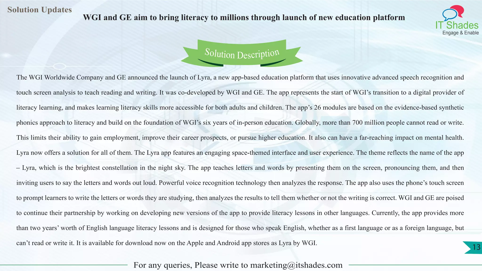 Lorem
ipsum dolor sit
amet, consectetuer
adipiscing elit, sed diam
nonummy
nib
Solution Updates
IT Shades
Engage & Enable
WGI and GE aim to bring literacy to millions through launch of new education platform
For any queries, Please write to marketing@itshades.com
13
Solution Description
The WGI Worldwide Company and GE announced the launch of Lyra, a new app-based education platform that uses innovative advanced speech recognition and
touch screen analysis to teach reading and writing. It was co-developed by WGI and GE. The app represents the start of WGI’s transition to a digital provider of
literacy learning, and makes learning literacy skills more accessible for both adults and children. The app’s 26 modules are based on the evidence-based synthetic
phonics approach to literacy and build on the foundation of WGI’s six years of in-person education. Globally, more than 700 million people cannot read or write.
This limits their ability to gain employment, improve their career prospects, or pursue higher education. It also can have a far-reaching impact on mental health.
Lyra now offers a solution for all of them. The Lyra app features an engaging space-themed interface and user experience. The theme reflects the name of the app
– Lyra, which is the brightest constellation in the night sky. The app teaches letters and words by presenting them on the screen, pronouncing them, and then
inviting users to say the letters and words out loud. Powerful voice recognition technology then analyzes the response. The app also uses the phone’s touch screen
to prompt learners to write the letters or words they are studying, then analyzes the results to tell them whether or not the writing is correct. WGI and GE are poised
to continue their partnership by working on developing new versions of the app to provide literacy lessons in other languages. Currently, the app provides more
than two years’ worth of English language literacy lessons and is designed for those who speak English, whether as a first language or as a foreign language, but
can’t read or write it. It is available for download now on the Apple and Android app stores as Lyra by WGI.
 