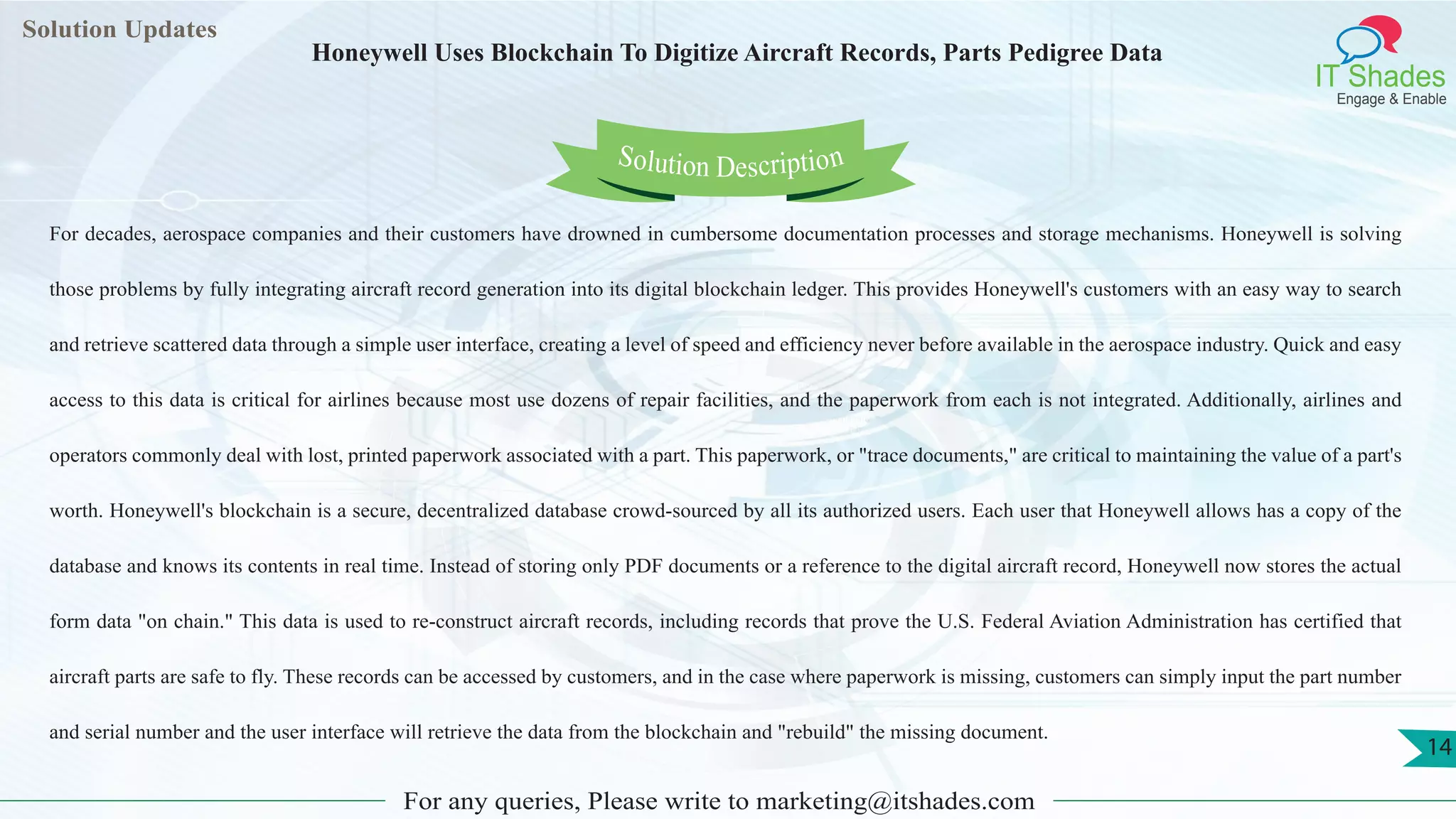 Lorem
ipsum dolor sit
amet, consectetuer
adipiscing elit, sed diam
nonummy
nib
Solution Updates
IT Shades
Engage & Enable
Honeywell Uses Blockchain To Digitize Aircraft Records, Parts Pedigree Data
For any queries, Please write to marketing@itshades.com
14
Solution Description
For decades, aerospace companies and their customers have drowned in cumbersome documentation processes and storage mechanisms. Honeywell is solving
those problems by fully integrating aircraft record generation into its digital blockchain ledger. This provides Honeywell's customers with an easy way to search
and retrieve scattered data through a simple user interface, creating a level of speed and efficiency never before available in the aerospace industry. Quick and easy
access to this data is critical for airlines because most use dozens of repair facilities, and the paperwork from each is not integrated. Additionally, airlines and
operators commonly deal with lost, printed paperwork associated with a part. This paperwork, or "trace documents," are critical to maintaining the value of a part's
worth. Honeywell's blockchain is a secure, decentralized database crowd-sourced by all its authorized users. Each user that Honeywell allows has a copy of the
database and knows its contents in real time. Instead of storing only PDF documents or a reference to the digital aircraft record, Honeywell now stores the actual
form data "on chain." This data is used to re-construct aircraft records, including records that prove the U.S. Federal Aviation Administration has certified that
aircraft parts are safe to fly. These records can be accessed by customers, and in the case where paperwork is missing, customers can simply input the part number
and serial number and the user interface will retrieve the data from the blockchain and "rebuild" the missing document.
 
