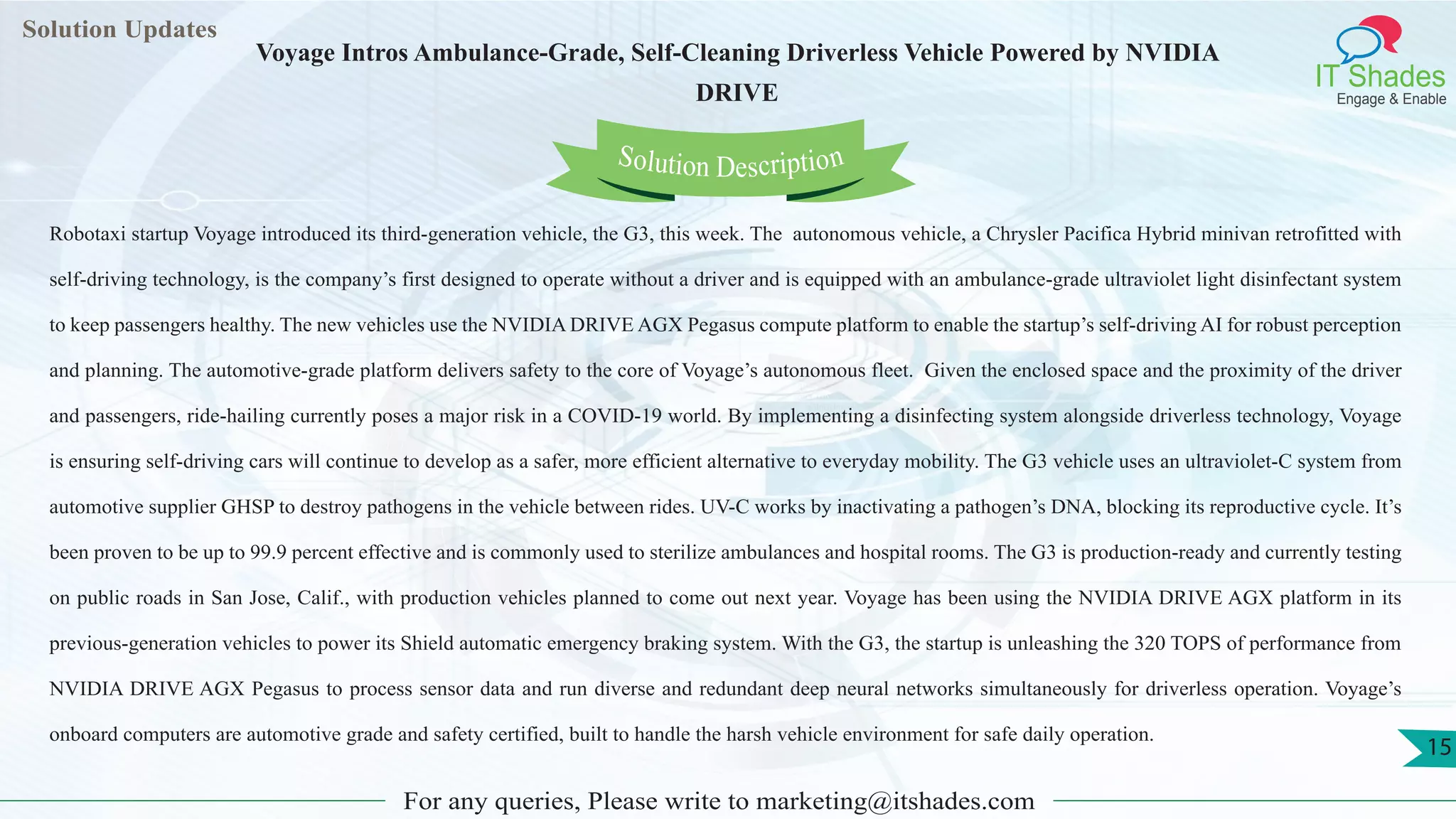 Lorem
ipsum dolor sit
amet, consectetuer
adipiscing elit, sed diam
nonummy
nib
Solution Updates
IT Shades
Engage & Enable
Voyage Intros Ambulance-Grade, Self-Cleaning Driverless Vehicle Powered by NVIDIA
DRIVE
For any queries, Please write to marketing@itshades.com
15
Solution Description
Robotaxi startup Voyage introduced its third-generation vehicle, the G3, this week. The autonomous vehicle, a Chrysler Pacifica Hybrid minivan retrofitted with
self-driving technology, is the company’s first designed to operate without a driver and is equipped with an ambulance-grade ultraviolet light disinfectant system
to keep passengers healthy. The new vehicles use the NVIDIA DRIVE AGX Pegasus compute platform to enable the startup’s self-driving AI for robust perception
and planning. The automotive-grade platform delivers safety to the core of Voyage’s autonomous fleet. Given the enclosed space and the proximity of the driver
and passengers, ride-hailing currently poses a major risk in a COVID-19 world. By implementing a disinfecting system alongside driverless technology, Voyage
is ensuring self-driving cars will continue to develop as a safer, more efficient alternative to everyday mobility. The G3 vehicle uses an ultraviolet-C system from
automotive supplier GHSP to destroy pathogens in the vehicle between rides. UV-C works by inactivating a pathogen’s DNA, blocking its reproductive cycle. It’s
been proven to be up to 99.9 percent effective and is commonly used to sterilize ambulances and hospital rooms. The G3 is production-ready and currently testing
on public roads in San Jose, Calif., with production vehicles planned to come out next year. Voyage has been using the NVIDIA DRIVE AGX platform in its
previous-generation vehicles to power its Shield automatic emergency braking system. With the G3, the startup is unleashing the 320 TOPS of performance from
NVIDIA DRIVE AGX Pegasus to process sensor data and run diverse and redundant deep neural networks simultaneously for driverless operation. Voyage’s
onboard computers are automotive grade and safety certified, built to handle the harsh vehicle environment for safe daily operation.
 