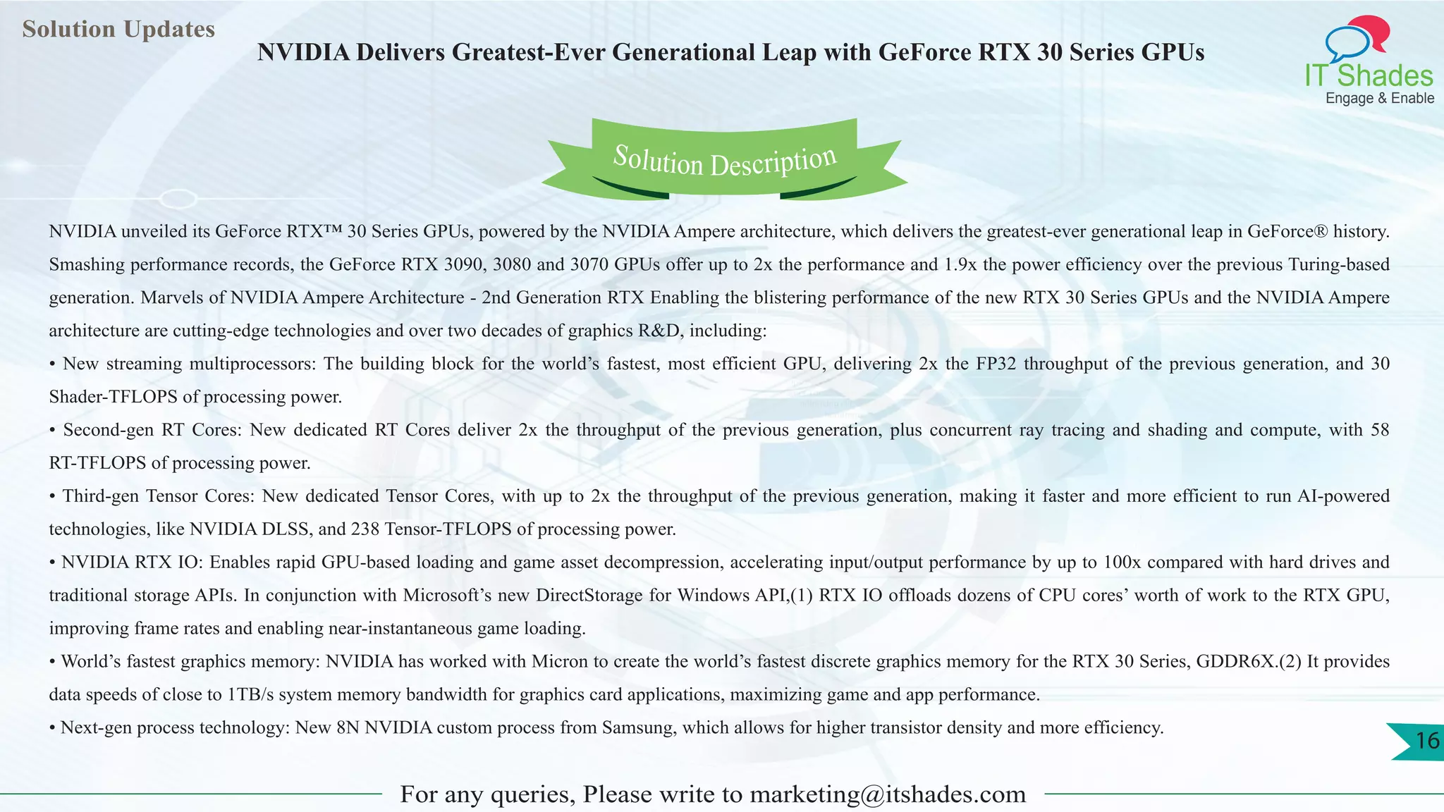 Lorem
ipsum dolor sit
amet, consectetuer
adipiscing elit, sed diam
nonummy
nib
Solution Updates
IT Shades
Engage & Enable
NVIDIA Delivers Greatest-Ever Generational Leap with GeForce RTX 30 Series GPUs
For any queries, Please write to marketing@itshades.com
16
Solution Description
NVIDIA unveiled its GeForce RTX™ 30 Series GPUs, powered by the NVIDIAAmpere architecture, which delivers the greatest-ever generational leap in GeForce® history.
Smashing performance records, the GeForce RTX 3090, 3080 and 3070 GPUs offer up to 2x the performance and 1.9x the power efficiency over the previous Turing-based
generation. Marvels of NVIDIA Ampere Architecture - 2nd Generation RTX Enabling the blistering performance of the new RTX 30 Series GPUs and the NVIDIA Ampere
architecture are cutting-edge technologies and over two decades of graphics R&D, including:
• New streaming multiprocessors: The building block for the world’s fastest, most efficient GPU, delivering 2x the FP32 throughput of the previous generation, and 30
Shader-TFLOPS of processing power.
• Second-gen RT Cores: New dedicated RT Cores deliver 2x the throughput of the previous generation, plus concurrent ray tracing and shading and compute, with 58
RT-TFLOPS of processing power.
• Third-gen Tensor Cores: New dedicated Tensor Cores, with up to 2x the throughput of the previous generation, making it faster and more efficient to run AI-powered
technologies, like NVIDIA DLSS, and 238 Tensor-TFLOPS of processing power.
• NVIDIA RTX IO: Enables rapid GPU-based loading and game asset decompression, accelerating input/output performance by up to 100x compared with hard drives and
traditional storage APIs. In conjunction with Microsoft’s new DirectStorage for Windows API,(1) RTX IO offloads dozens of CPU cores’ worth of work to the RTX GPU,
improving frame rates and enabling near-instantaneous game loading.
• World’s fastest graphics memory: NVIDIA has worked with Micron to create the world’s fastest discrete graphics memory for the RTX 30 Series, GDDR6X.(2) It provides
data speeds of close to 1TB/s system memory bandwidth for graphics card applications, maximizing game and app performance.
• Next-gen process technology: New 8N NVIDIA custom process from Samsung, which allows for higher transistor density and more efficiency.
 