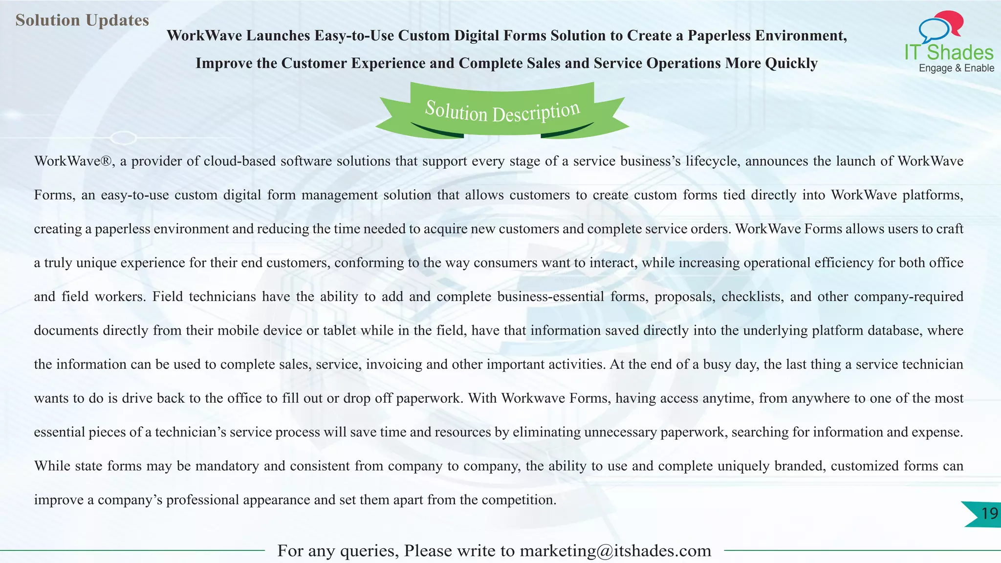 Lorem
ipsum dolor sit
amet, consectetuer
adipiscing elit, sed diam
nonummy
nib
Solution Updates
IT Shades
Engage & Enable
WorkWave Launches Easy-to-Use Custom Digital Forms Solution to Create a Paperless Environment,
Improve the Customer Experience and Complete Sales and Service Operations More Quickly
For any queries, Please write to marketing@itshades.com
19
Solution Description
WorkWave®, a provider of cloud-based software solutions that support every stage of a service business’s lifecycle, announces the launch of WorkWave
Forms, an easy-to-use custom digital form management solution that allows customers to create custom forms tied directly into WorkWave platforms,
creating a paperless environment and reducing the time needed to acquire new customers and complete service orders. WorkWave Forms allows users to craft
a truly unique experience for their end customers, conforming to the way consumers want to interact, while increasing operational efficiency for both office
and field workers. Field technicians have the ability to add and complete business-essential forms, proposals, checklists, and other company-required
documents directly from their mobile device or tablet while in the field, have that information saved directly into the underlying platform database, where
the information can be used to complete sales, service, invoicing and other important activities. At the end of a busy day, the last thing a service technician
wants to do is drive back to the office to fill out or drop off paperwork. With Workwave Forms, having access anytime, from anywhere to one of the most
essential pieces of a technician’s service process will save time and resources by eliminating unnecessary paperwork, searching for information and expense.
While state forms may be mandatory and consistent from company to company, the ability to use and complete uniquely branded, customized forms can
improve a company’s professional appearance and set them apart from the competition.
 