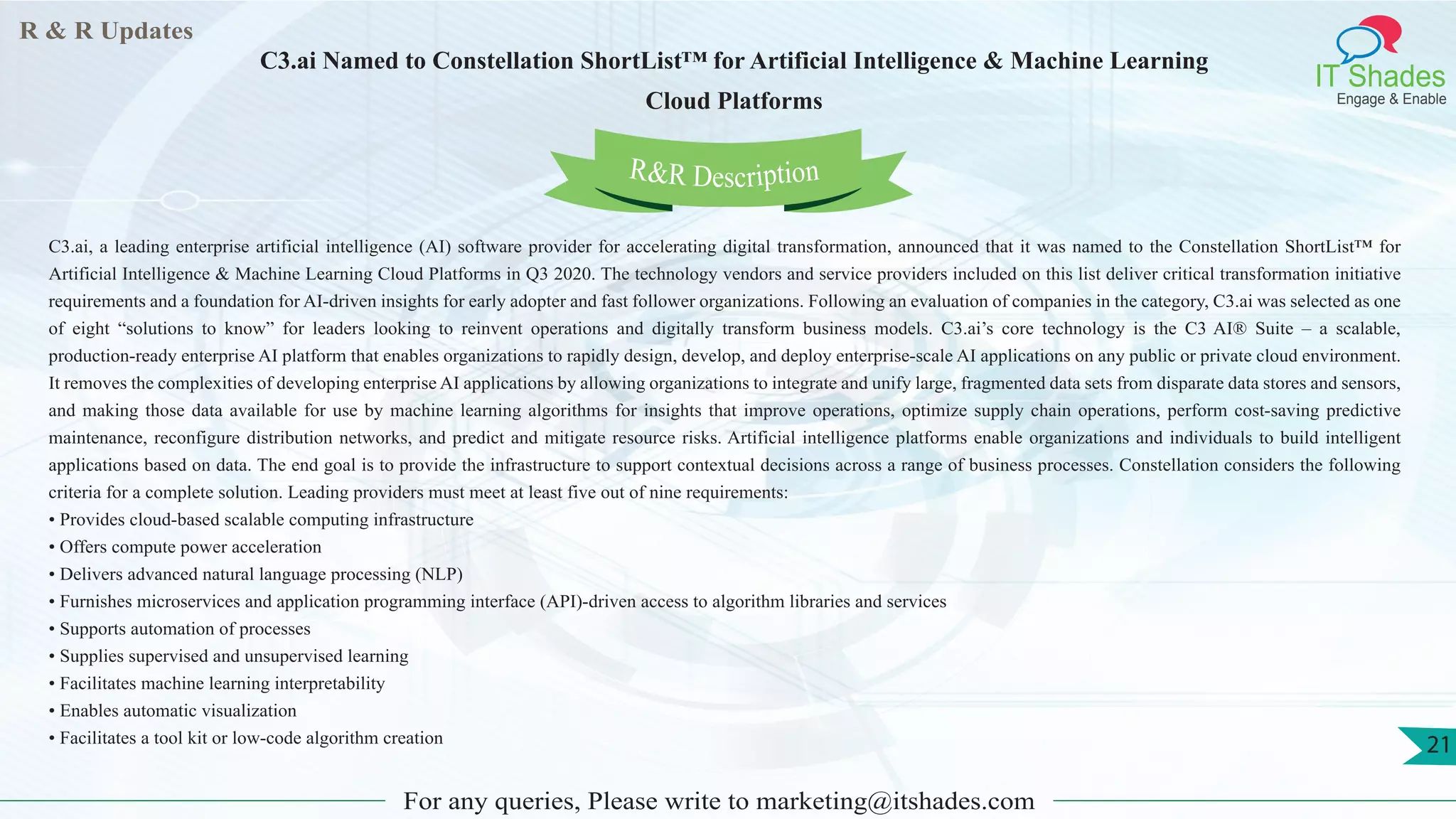R & R Updates
IT Shades
Engage & Enable
C3.ai Named to Constellation ShortList™ for Artificial Intelligence & Machine Learning
Cloud Platforms
For any queries, Please write to marketing@itshades.com
21
C3.ai, a leading enterprise artificial intelligence (AI) software provider for accelerating digital transformation, announced that it was named to the Constellation ShortList™ for
Artificial Intelligence & Machine Learning Cloud Platforms in Q3 2020. The technology vendors and service providers included on this list deliver critical transformation initiative
requirements and a foundation for AI-driven insights for early adopter and fast follower organizations. Following an evaluation of companies in the category, C3.ai was selected as one
of eight “solutions to know” for leaders looking to reinvent operations and digitally transform business models. C3.ai’s core technology is the C3 AI® Suite – a scalable,
production-ready enterprise AI platform that enables organizations to rapidly design, develop, and deploy enterprise-scale AI applications on any public or private cloud environment.
It removes the complexities of developing enterprise AI applications by allowing organizations to integrate and unify large, fragmented data sets from disparate data stores and sensors,
and making those data available for use by machine learning algorithms for insights that improve operations, optimize supply chain operations, perform cost-saving predictive
maintenance, reconfigure distribution networks, and predict and mitigate resource risks. Artificial intelligence platforms enable organizations and individuals to build intelligent
applications based on data. The end goal is to provide the infrastructure to support contextual decisions across a range of business processes. Constellation considers the following
criteria for a complete solution. Leading providers must meet at least five out of nine requirements:
• Provides cloud-based scalable computing infrastructure
• Offers compute power acceleration
• Delivers advanced natural language processing (NLP)
• Furnishes microservices and application programming interface (API)-driven access to algorithm libraries and services
• Supports automation of processes
• Supplies supervised and unsupervised learning
• Facilitates machine learning interpretability
• Enables automatic visualization
• Facilitates a tool kit or low-code algorithm creation
R&R Description
 
