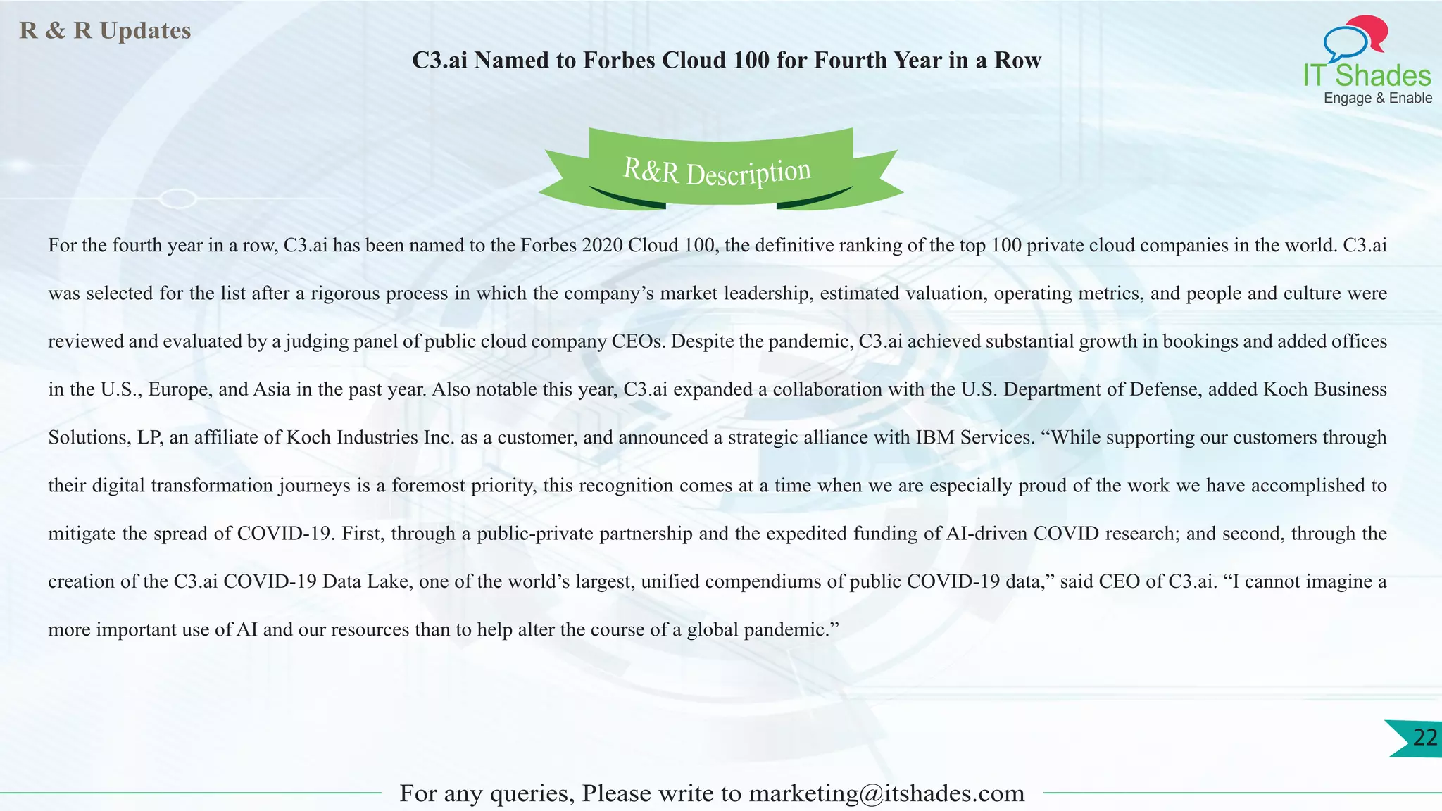 R & R Updates
IT Shades
Engage & Enable
C3.ai Named to Forbes Cloud 100 for Fourth Year in a Row
For any queries, Please write to marketing@itshades.com
22
For the fourth year in a row, C3.ai has been named to the Forbes 2020 Cloud 100, the definitive ranking of the top 100 private cloud companies in the world. C3.ai
was selected for the list after a rigorous process in which the company’s market leadership, estimated valuation, operating metrics, and people and culture were
reviewed and evaluated by a judging panel of public cloud company CEOs. Despite the pandemic, C3.ai achieved substantial growth in bookings and added offices
in the U.S., Europe, and Asia in the past year. Also notable this year, C3.ai expanded a collaboration with the U.S. Department of Defense, added Koch Business
Solutions, LP, an affiliate of Koch Industries Inc. as a customer, and announced a strategic alliance with IBM Services. “While supporting our customers through
their digital transformation journeys is a foremost priority, this recognition comes at a time when we are especially proud of the work we have accomplished to
mitigate the spread of COVID-19. First, through a public-private partnership and the expedited funding of AI-driven COVID research; and second, through the
creation of the C3.ai COVID-19 Data Lake, one of the world’s largest, unified compendiums of public COVID-19 data,” said CEO of C3.ai. “I cannot imagine a
more important use of AI and our resources than to help alter the course of a global pandemic.”
R&R Description
 