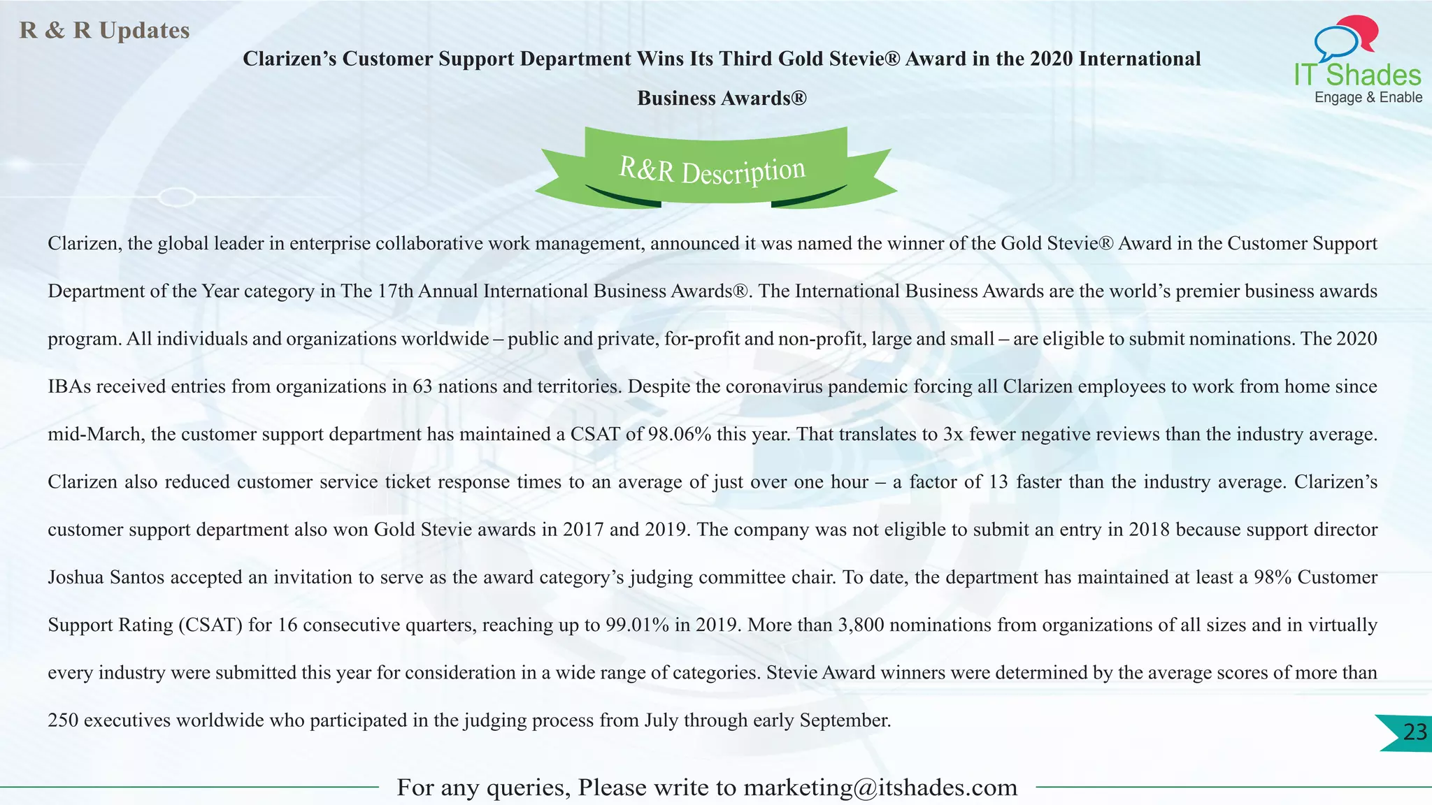 R & R Updates
IT Shades
Engage & Enable
Clarizen’s Customer Support Department Wins Its Third Gold Stevie® Award in the 2020 International
Business Awards®
For any queries, Please write to marketing@itshades.com
23
Clarizen, the global leader in enterprise collaborative work management, announced it was named the winner of the Gold Stevie® Award in the Customer Support
Department of the Year category in The 17th Annual International Business Awards®. The International Business Awards are the world’s premier business awards
program. All individuals and organizations worldwide – public and private, for-profit and non-profit, large and small – are eligible to submit nominations. The 2020
IBAs received entries from organizations in 63 nations and territories. Despite the coronavirus pandemic forcing all Clarizen employees to work from home since
mid-March, the customer support department has maintained a CSAT of 98.06% this year. That translates to 3x fewer negative reviews than the industry average.
Clarizen also reduced customer service ticket response times to an average of just over one hour – a factor of 13 faster than the industry average. Clarizen’s
customer support department also won Gold Stevie awards in 2017 and 2019. The company was not eligible to submit an entry in 2018 because support director
Joshua Santos accepted an invitation to serve as the award category’s judging committee chair. To date, the department has maintained at least a 98% Customer
Support Rating (CSAT) for 16 consecutive quarters, reaching up to 99.01% in 2019. More than 3,800 nominations from organizations of all sizes and in virtually
every industry were submitted this year for consideration in a wide range of categories. Stevie Award winners were determined by the average scores of more than
250 executives worldwide who participated in the judging process from July through early September.
R&R Description
 