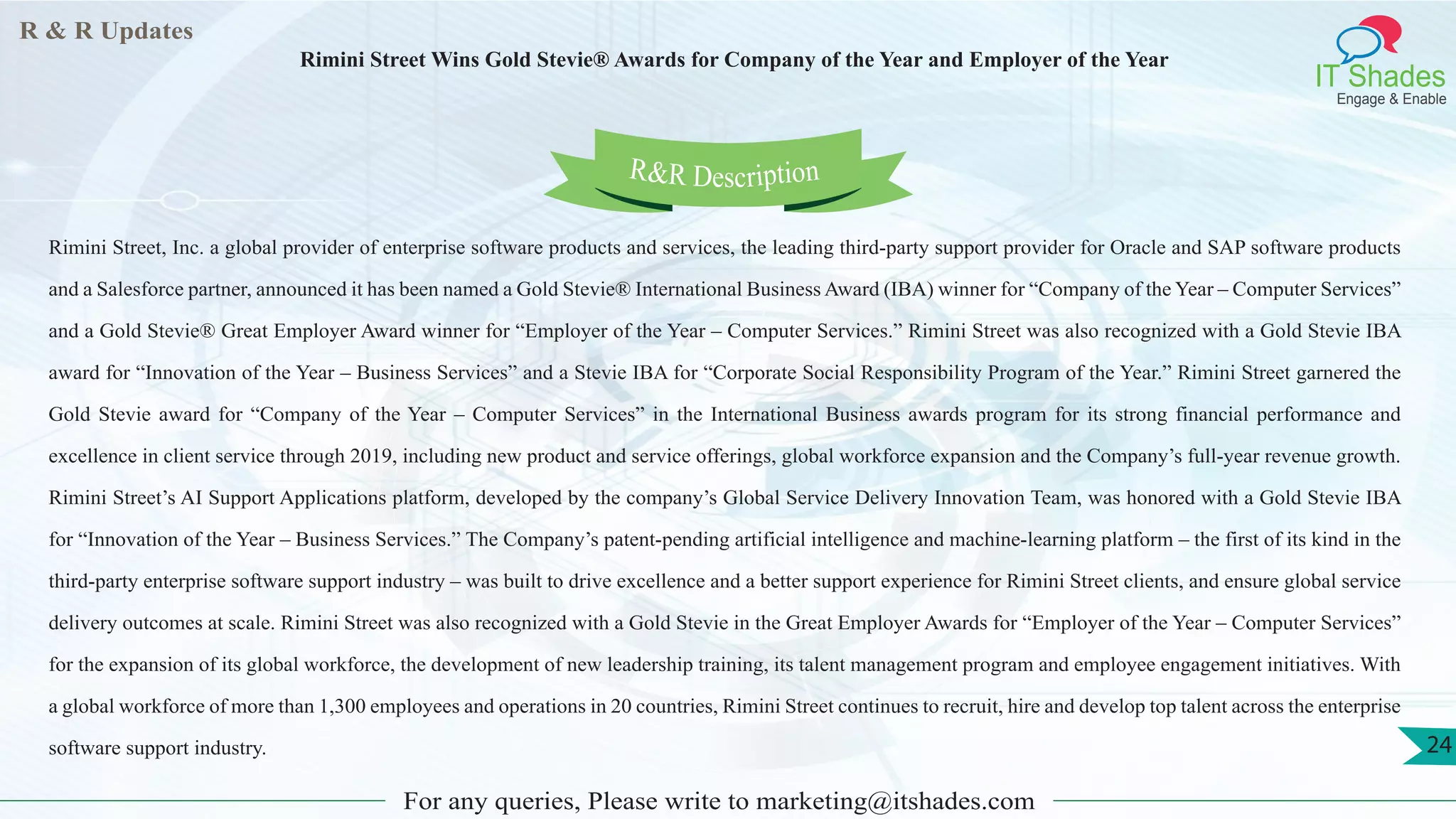 R & R Updates
IT Shades
Engage & Enable
Rimini Street Wins Gold Stevie® Awards for Company of the Year and Employer of the Year
For any queries, Please write to marketing@itshades.com
24
Rimini Street, Inc. a global provider of enterprise software products and services, the leading third-party support provider for Oracle and SAP software products
and a Salesforce partner, announced it has been named a Gold Stevie® International Business Award (IBA) winner for “Company of the Year – Computer Services”
and a Gold Stevie® Great Employer Award winner for “Employer of the Year – Computer Services.” Rimini Street was also recognized with a Gold Stevie IBA
award for “Innovation of the Year – Business Services” and a Stevie IBA for “Corporate Social Responsibility Program of the Year.” Rimini Street garnered the
Gold Stevie award for “Company of the Year – Computer Services” in the International Business awards program for its strong financial performance and
excellence in client service through 2019, including new product and service offerings, global workforce expansion and the Company’s full-year revenue growth.
Rimini Street’s AI Support Applications platform, developed by the company’s Global Service Delivery Innovation Team, was honored with a Gold Stevie IBA
for “Innovation of the Year – Business Services.” The Company’s patent-pending artificial intelligence and machine-learning platform – the first of its kind in the
third-party enterprise software support industry – was built to drive excellence and a better support experience for Rimini Street clients, and ensure global service
delivery outcomes at scale. Rimini Street was also recognized with a Gold Stevie in the Great Employer Awards for “Employer of the Year – Computer Services”
for the expansion of its global workforce, the development of new leadership training, its talent management program and employee engagement initiatives. With
a global workforce of more than 1,300 employees and operations in 20 countries, Rimini Street continues to recruit, hire and develop top talent across the enterprise
software support industry.
R&R Description
 