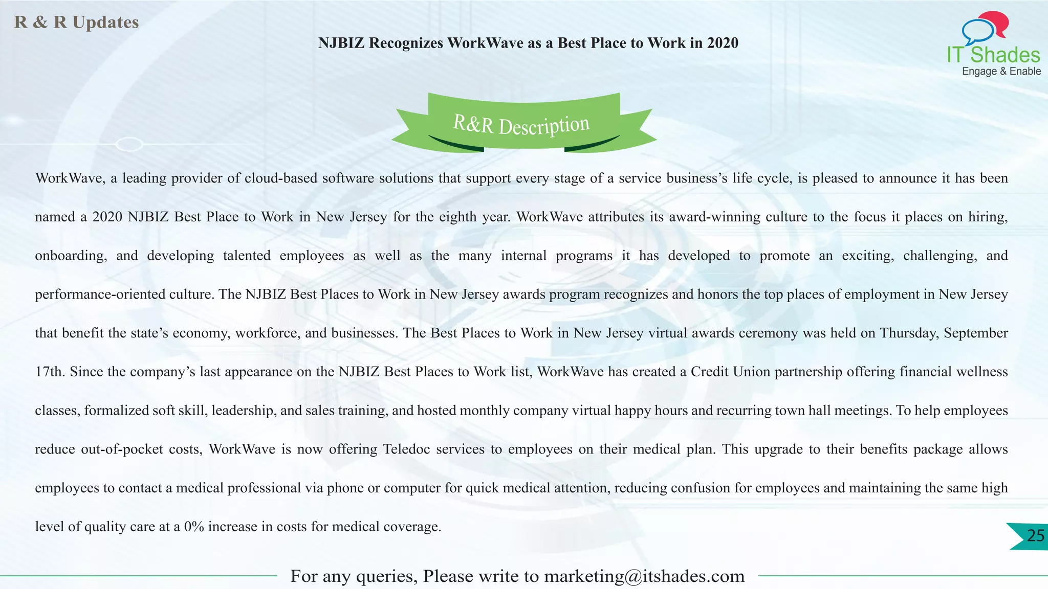 R & R Updates
IT Shades
Engage & Enable
NJBIZ Recognizes WorkWave as a Best Place to Work in 2020
For any queries, Please write to marketing@itshades.com
25
WorkWave, a leading provider of cloud-based software solutions that support every stage of a service business’s life cycle, is pleased to announce it has been
named a 2020 NJBIZ Best Place to Work in New Jersey for the eighth year. WorkWave attributes its award-winning culture to the focus it places on hiring,
onboarding, and developing talented employees as well as the many internal programs it has developed to promote an exciting, challenging, and
performance-oriented culture. The NJBIZ Best Places to Work in New Jersey awards program recognizes and honors the top places of employment in New Jersey
that benefit the state’s economy, workforce, and businesses. The Best Places to Work in New Jersey virtual awards ceremony was held on Thursday, September
17th. Since the company’s last appearance on the NJBIZ Best Places to Work list, WorkWave has created a Credit Union partnership offering financial wellness
classes, formalized soft skill, leadership, and sales training, and hosted monthly company virtual happy hours and recurring town hall meetings. To help employees
reduce out-of-pocket costs, WorkWave is now offering Teledoc services to employees on their medical plan. This upgrade to their benefits package allows
employees to contact a medical professional via phone or computer for quick medical attention, reducing confusion for employees and maintaining the same high
level of quality care at a 0% increase in costs for medical coverage.
R&R Description
 