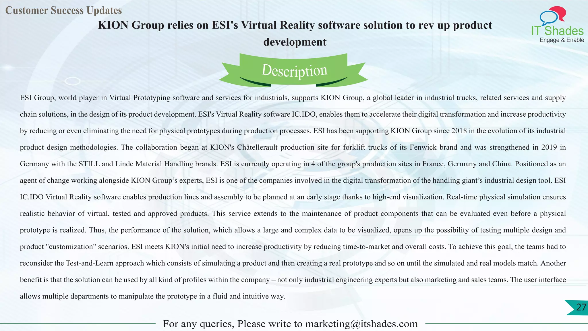 Customer Success Updates
IT Shades
Engage & Enable
KION Group relies on ESI's Virtual Reality software solution to rev up product
development
For any queries, Please write to marketing@itshades.com
27
ESI Group, world player in Virtual Prototyping software and services for industrials, supports KION Group, a global leader in industrial trucks, related services and supply
chain solutions, in the design of its product development. ESI's Virtual Reality software IC.IDO, enables them to accelerate their digital transformation and increase productivity
by reducing or even eliminating the need for physical prototypes during production processes. ESI has been supporting KION Group since 2018 in the evolution of its industrial
product design methodologies. The collaboration began at KION's Châtellerault production site for forklift trucks of its Fenwick brand and was strengthened in 2019 in
Germany with the STILL and Linde Material Handling brands. ESI is currently operating in 4 of the group's production sites in France, Germany and China. Positioned as an
agent of change working alongside KION Group’s experts, ESI is one of the companies involved in the digital transformation of the handling giant’s industrial design tool. ESI
IC.IDO Virtual Reality software enables production lines and assembly to be planned at an early stage thanks to high-end visualization. Real-time physical simulation ensures
realistic behavior of virtual, tested and approved products. This service extends to the maintenance of product components that can be evaluated even before a physical
prototype is realized. Thus, the performance of the solution, which allows a large and complex data to be visualized, opens up the possibility of testing multiple design and
product "customization" scenarios. ESI meets KION's initial need to increase productivity by reducing time-to-market and overall costs. To achieve this goal, the teams had to
reconsider the Test-and-Learn approach which consists of simulating a product and then creating a real prototype and so on until the simulated and real models match. Another
benefit is that the solution can be used by all kind of profiles within the company – not only industrial engineering experts but also marketing and sales teams. The user interface
allows multiple departments to manipulate the prototype in a fluid and intuitive way.
Description
 