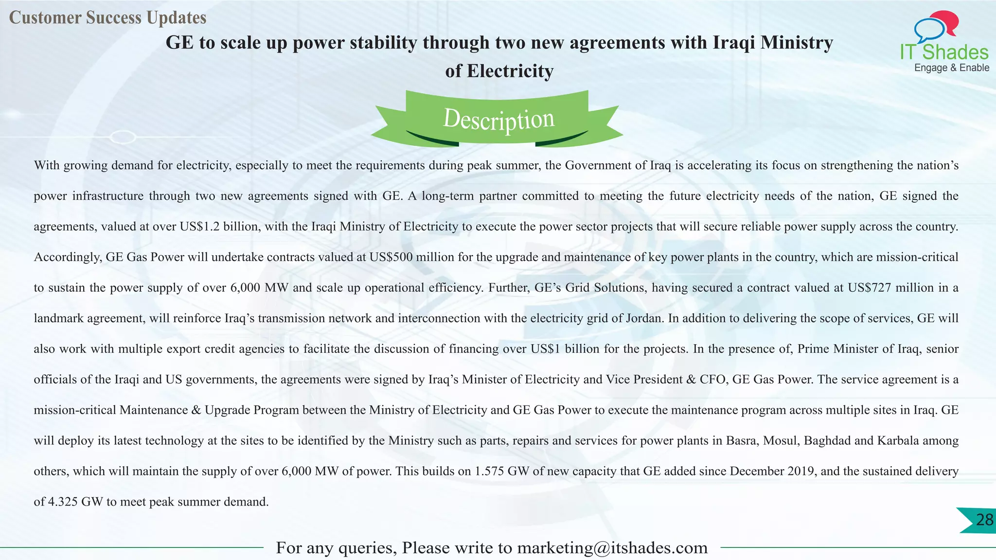 Customer Success Updates
IT Shades
Engage & Enable
GE to scale up power stability through two new agreements with Iraqi Ministry
of Electricity
For any queries, Please write to marketing@itshades.com
28
With growing demand for electricity, especially to meet the requirements during peak summer, the Government of Iraq is accelerating its focus on strengthening the nation’s
power infrastructure through two new agreements signed with GE. A long-term partner committed to meeting the future electricity needs of the nation, GE signed the
agreements, valued at over US$1.2 billion, with the Iraqi Ministry of Electricity to execute the power sector projects that will secure reliable power supply across the country.
Accordingly, GE Gas Power will undertake contracts valued at US$500 million for the upgrade and maintenance of key power plants in the country, which are mission-critical
to sustain the power supply of over 6,000 MW and scale up operational efficiency. Further, GE’s Grid Solutions, having secured a contract valued at US$727 million in a
landmark agreement, will reinforce Iraq’s transmission network and interconnection with the electricity grid of Jordan. In addition to delivering the scope of services, GE will
also work with multiple export credit agencies to facilitate the discussion of financing over US$1 billion for the projects. In the presence of, Prime Minister of Iraq, senior
officials of the Iraqi and US governments, the agreements were signed by Iraq’s Minister of Electricity and Vice President & CFO, GE Gas Power. The service agreement is a
mission-critical Maintenance & Upgrade Program between the Ministry of Electricity and GE Gas Power to execute the maintenance program across multiple sites in Iraq. GE
will deploy its latest technology at the sites to be identified by the Ministry such as parts, repairs and services for power plants in Basra, Mosul, Baghdad and Karbala among
others, which will maintain the supply of over 6,000 MW of power. This builds on 1.575 GW of new capacity that GE added since December 2019, and the sustained delivery
of 4.325 GW to meet peak summer demand.
Description
 