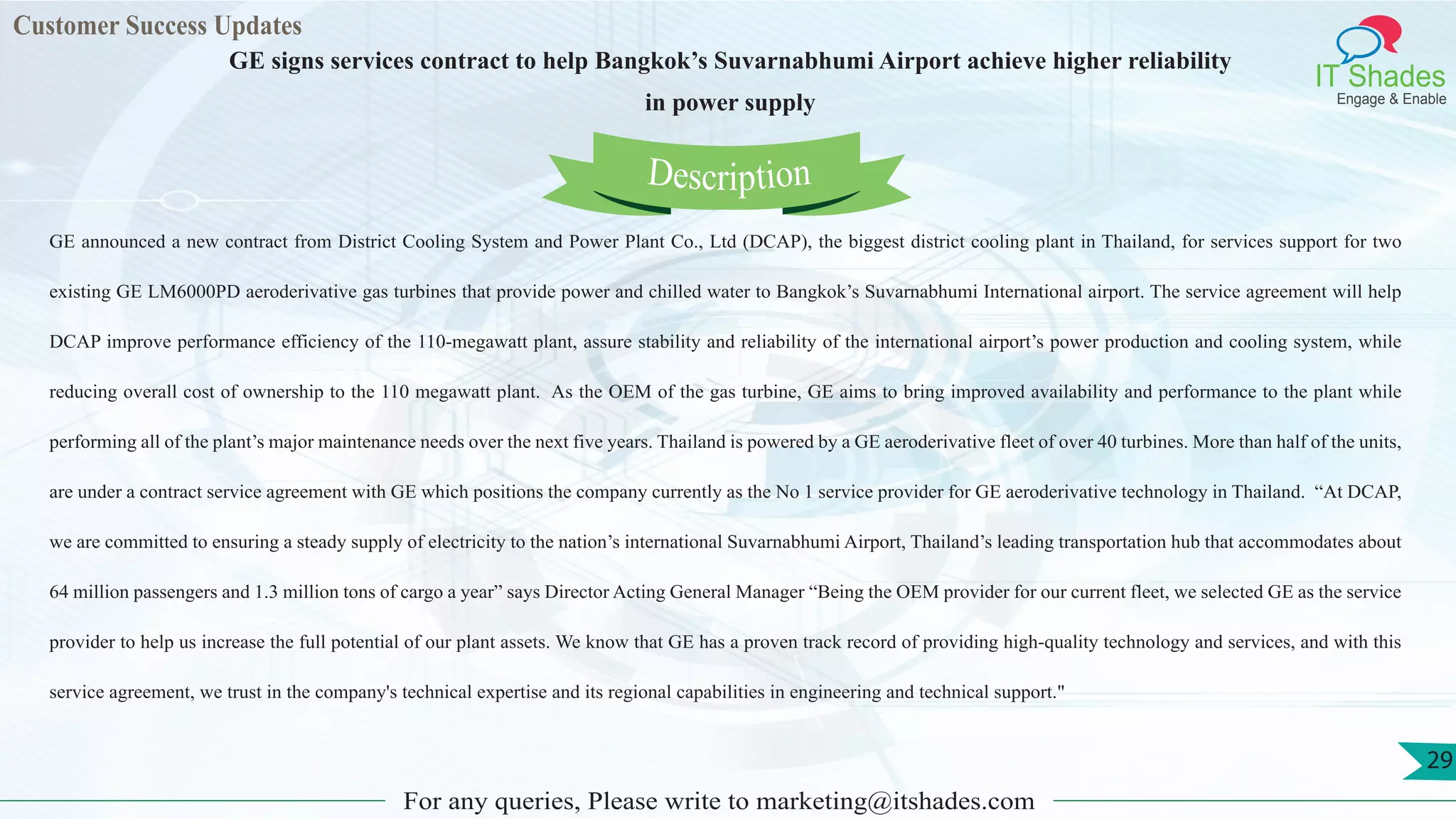 Customer Success Updates
IT Shades
Engage & Enable
GE signs services contract to help Bangkok’s Suvarnabhumi Airport achieve higher reliability
in power supply
For any queries, Please write to marketing@itshades.com
29
GE announced a new contract from District Cooling System and Power Plant Co., Ltd (DCAP), the biggest district cooling plant in Thailand, for services support for two
existing GE LM6000PD aeroderivative gas turbines that provide power and chilled water to Bangkok’s Suvarnabhumi International airport. The service agreement will help
DCAP improve performance efficiency of the 110-megawatt plant, assure stability and reliability of the international airport’s power production and cooling system, while
reducing overall cost of ownership to the 110 megawatt plant. As the OEM of the gas turbine, GE aims to bring improved availability and performance to the plant while
performing all of the plant’s major maintenance needs over the next five years. Thailand is powered by a GE aeroderivative fleet of over 40 turbines. More than half of the units,
are under a contract service agreement with GE which positions the company currently as the No 1 service provider for GE aeroderivative technology in Thailand. “At DCAP,
we are committed to ensuring a steady supply of electricity to the nation’s international Suvarnabhumi Airport, Thailand’s leading transportation hub that accommodates about
64 million passengers and 1.3 million tons of cargo a year” says Director Acting General Manager “Being the OEM provider for our current fleet, we selected GE as the service
provider to help us increase the full potential of our plant assets. We know that GE has a proven track record of providing high-quality technology and services, and with this
service agreement, we trust in the company's technical expertise and its regional capabilities in engineering and technical support."
Description
 