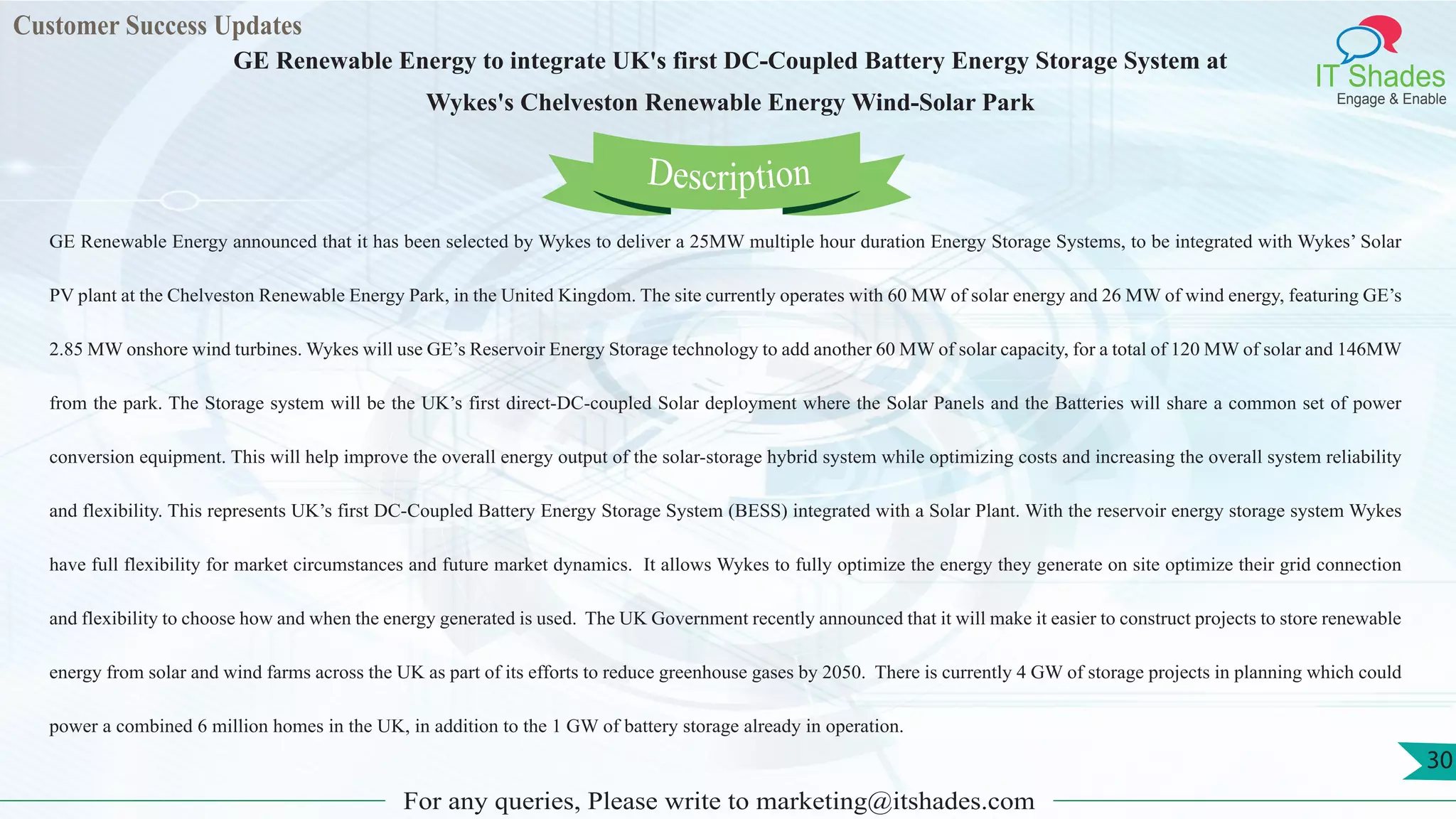 Customer Success Updates
IT Shades
Engage & Enable
GE Renewable Energy to integrate UK's first DC-Coupled Battery Energy Storage System at
Wykes's Chelveston Renewable Energy Wind-Solar Park
For any queries, Please write to marketing@itshades.com
30
GE Renewable Energy announced that it has been selected by Wykes to deliver a 25MW multiple hour duration Energy Storage Systems, to be integrated with Wykes’ Solar
PV plant at the Chelveston Renewable Energy Park, in the United Kingdom. The site currently operates with 60 MW of solar energy and 26 MW of wind energy, featuring GE’s
2.85 MW onshore wind turbines. Wykes will use GE’s Reservoir Energy Storage technology to add another 60 MW of solar capacity, for a total of 120 MW of solar and 146MW
from the park. The Storage system will be the UK’s first direct-DC-coupled Solar deployment where the Solar Panels and the Batteries will share a common set of power
conversion equipment. This will help improve the overall energy output of the solar-storage hybrid system while optimizing costs and increasing the overall system reliability
and flexibility. This represents UK’s first DC-Coupled Battery Energy Storage System (BESS) integrated with a Solar Plant. With the reservoir energy storage system Wykes
have full flexibility for market circumstances and future market dynamics. It allows Wykes to fully optimize the energy they generate on site optimize their grid connection
and flexibility to choose how and when the energy generated is used. The UK Government recently announced that it will make it easier to construct projects to store renewable
energy from solar and wind farms across the UK as part of its efforts to reduce greenhouse gases by 2050. There is currently 4 GW of storage projects in planning which could
power a combined 6 million homes in the UK, in addition to the 1 GW of battery storage already in operation.
Description
 