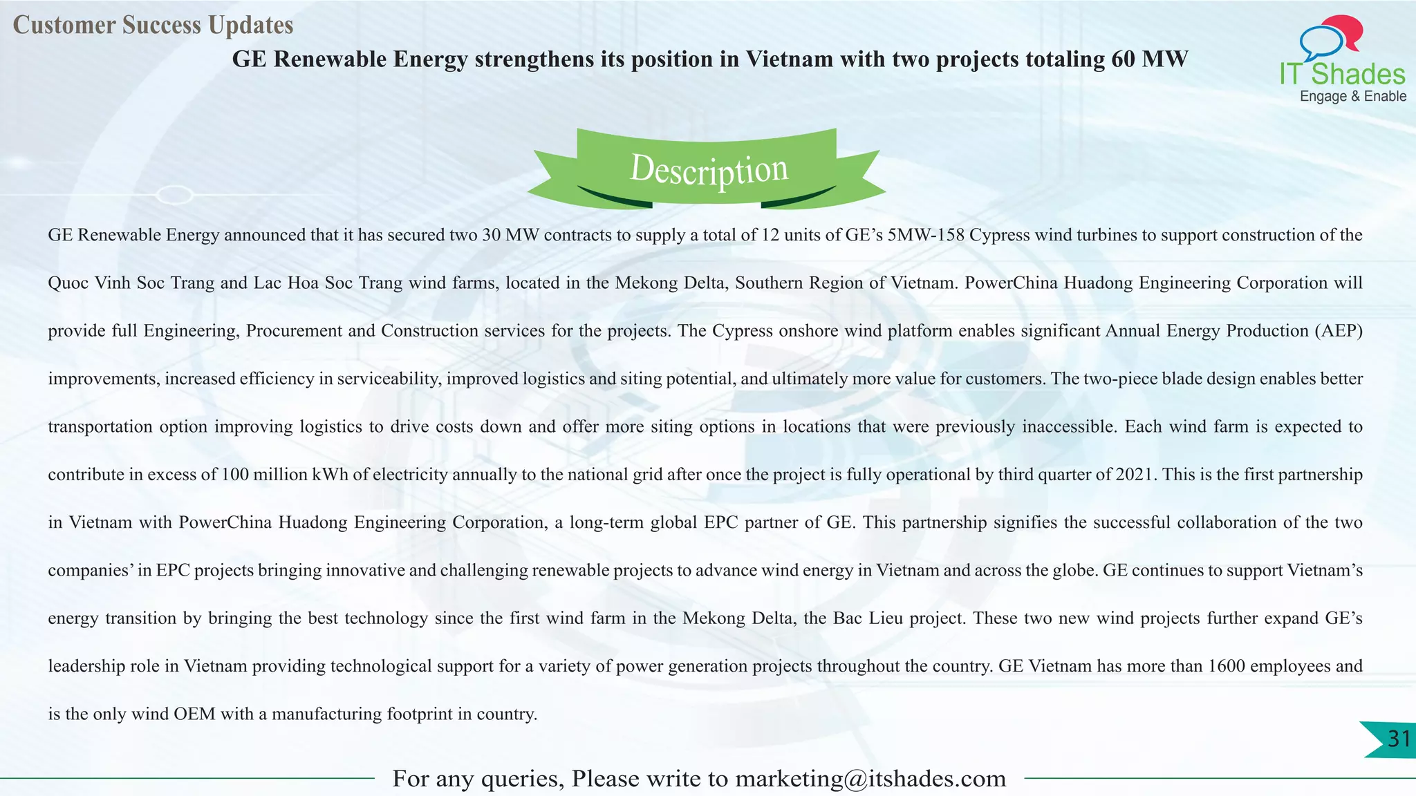 Customer Success Updates
IT Shades
Engage & Enable
GE Renewable Energy strengthens its position in Vietnam with two projects totaling 60 MW
For any queries, Please write to marketing@itshades.com
31
GE Renewable Energy announced that it has secured two 30 MW contracts to supply a total of 12 units of GE’s 5MW-158 Cypress wind turbines to support construction of the
Quoc Vinh Soc Trang and Lac Hoa Soc Trang wind farms, located in the Mekong Delta, Southern Region of Vietnam. PowerChina Huadong Engineering Corporation will
provide full Engineering, Procurement and Construction services for the projects. The Cypress onshore wind platform enables significant Annual Energy Production (AEP)
improvements, increased efficiency in serviceability, improved logistics and siting potential, and ultimately more value for customers. The two-piece blade design enables better
transportation option improving logistics to drive costs down and offer more siting options in locations that were previously inaccessible. Each wind farm is expected to
contribute in excess of 100 million kWh of electricity annually to the national grid after once the project is fully operational by third quarter of 2021. This is the first partnership
in Vietnam with PowerChina Huadong Engineering Corporation, a long-term global EPC partner of GE. This partnership signifies the successful collaboration of the two
companies’in EPC projects bringing innovative and challenging renewable projects to advance wind energy in Vietnam and across the globe. GE continues to support Vietnam’s
energy transition by bringing the best technology since the first wind farm in the Mekong Delta, the Bac Lieu project. These two new wind projects further expand GE’s
leadership role in Vietnam providing technological support for a variety of power generation projects throughout the country. GE Vietnam has more than 1600 employees and
is the only wind OEM with a manufacturing footprint in country.
Description
 