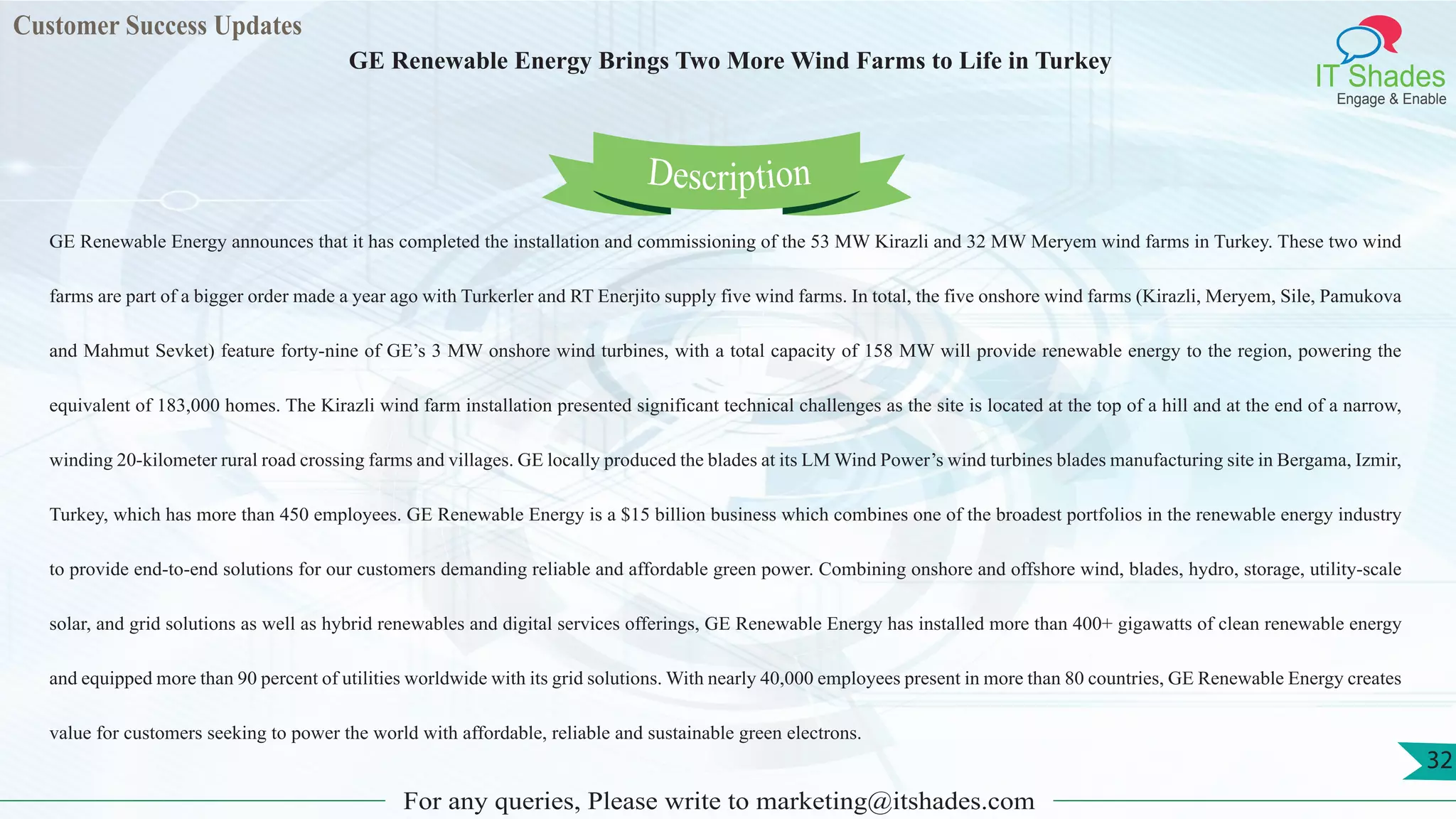 Customer Success Updates
IT Shades
Engage & Enable
GE Renewable Energy Brings Two More Wind Farms to Life in Turkey
For any queries, Please write to marketing@itshades.com
32
GE Renewable Energy announces that it has completed the installation and commissioning of the 53 MW Kirazli and 32 MW Meryem wind farms in Turkey. These two wind
farms are part of a bigger order made a year ago with Turkerler and RT Enerjito supply five wind farms. In total, the five onshore wind farms (Kirazli, Meryem, Sile, Pamukova
and Mahmut Sevket) feature forty-nine of GE’s 3 MW onshore wind turbines, with a total capacity of 158 MW will provide renewable energy to the region, powering the
equivalent of 183,000 homes. The Kirazli wind farm installation presented significant technical challenges as the site is located at the top of a hill and at the end of a narrow,
winding 20-kilometer rural road crossing farms and villages. GE locally produced the blades at its LM Wind Power’s wind turbines blades manufacturing site in Bergama, Izmir,
Turkey, which has more than 450 employees. GE Renewable Energy is a $15 billion business which combines one of the broadest portfolios in the renewable energy industry
to provide end-to-end solutions for our customers demanding reliable and affordable green power. Combining onshore and offshore wind, blades, hydro, storage, utility-scale
solar, and grid solutions as well as hybrid renewables and digital services offerings, GE Renewable Energy has installed more than 400+ gigawatts of clean renewable energy
and equipped more than 90 percent of utilities worldwide with its grid solutions. With nearly 40,000 employees present in more than 80 countries, GE Renewable Energy creates
value for customers seeking to power the world with affordable, reliable and sustainable green electrons.
Description
 