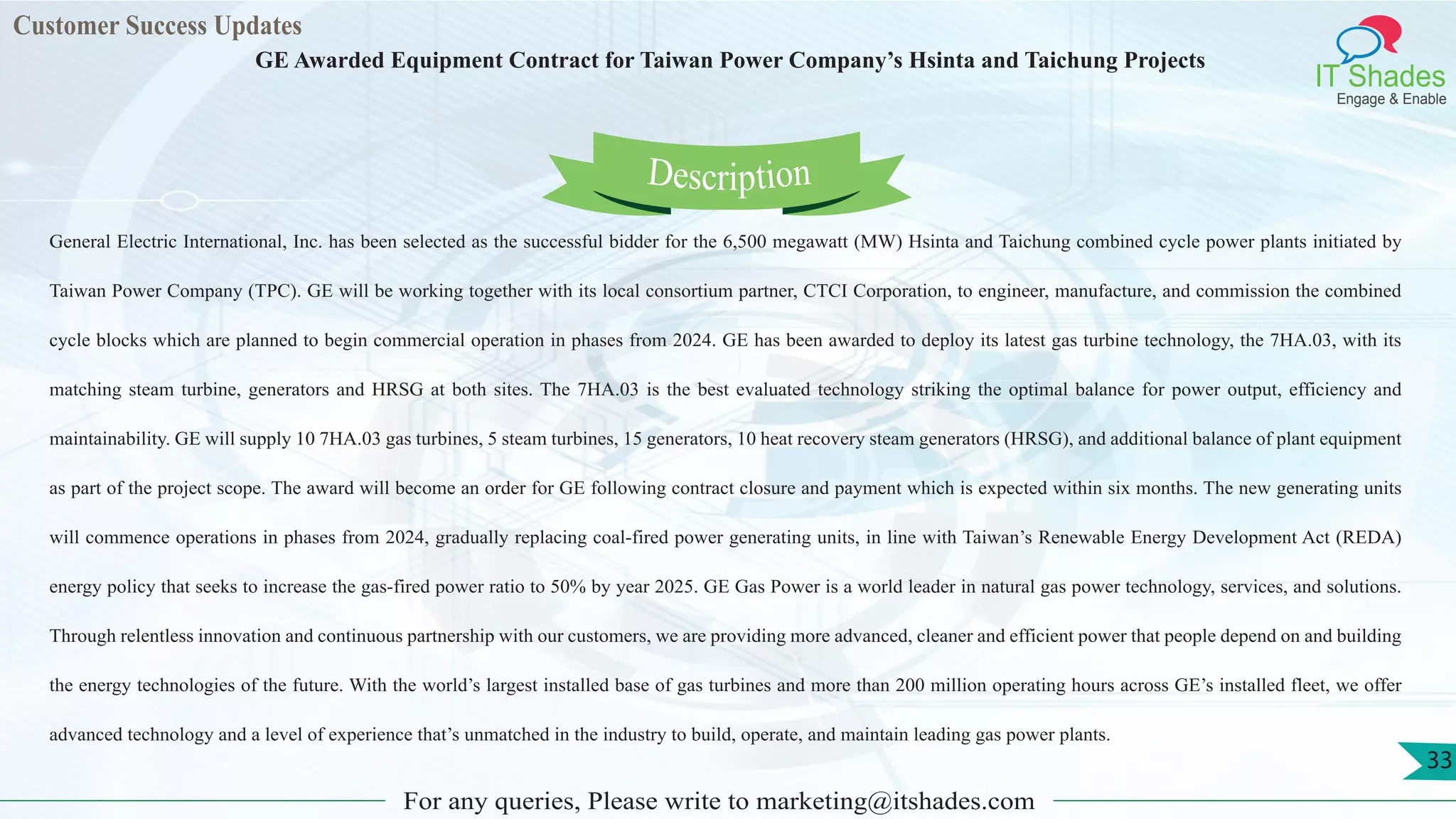 Customer Success Updates
IT Shades
Engage & Enable
GE Awarded Equipment Contract for Taiwan Power Company’s Hsinta and Taichung Projects
For any queries, Please write to marketing@itshades.com
33
General Electric International, Inc. has been selected as the successful bidder for the 6,500 megawatt (MW) Hsinta and Taichung combined cycle power plants initiated by
Taiwan Power Company (TPC). GE will be working together with its local consortium partner, CTCI Corporation, to engineer, manufacture, and commission the combined
cycle blocks which are planned to begin commercial operation in phases from 2024. GE has been awarded to deploy its latest gas turbine technology, the 7HA.03, with its
matching steam turbine, generators and HRSG at both sites. The 7HA.03 is the best evaluated technology striking the optimal balance for power output, efficiency and
maintainability. GE will supply 10 7HA.03 gas turbines, 5 steam turbines, 15 generators, 10 heat recovery steam generators (HRSG), and additional balance of plant equipment
as part of the project scope. The award will become an order for GE following contract closure and payment which is expected within six months. The new generating units
will commence operations in phases from 2024, gradually replacing coal-fired power generating units, in line with Taiwan’s Renewable Energy Development Act (REDA)
energy policy that seeks to increase the gas-fired power ratio to 50% by year 2025. GE Gas Power is a world leader in natural gas power technology, services, and solutions.
Through relentless innovation and continuous partnership with our customers, we are providing more advanced, cleaner and efficient power that people depend on and building
the energy technologies of the future. With the world’s largest installed base of gas turbines and more than 200 million operating hours across GE’s installed fleet, we offer
advanced technology and a level of experience that’s unmatched in the industry to build, operate, and maintain leading gas power plants.
Description
 