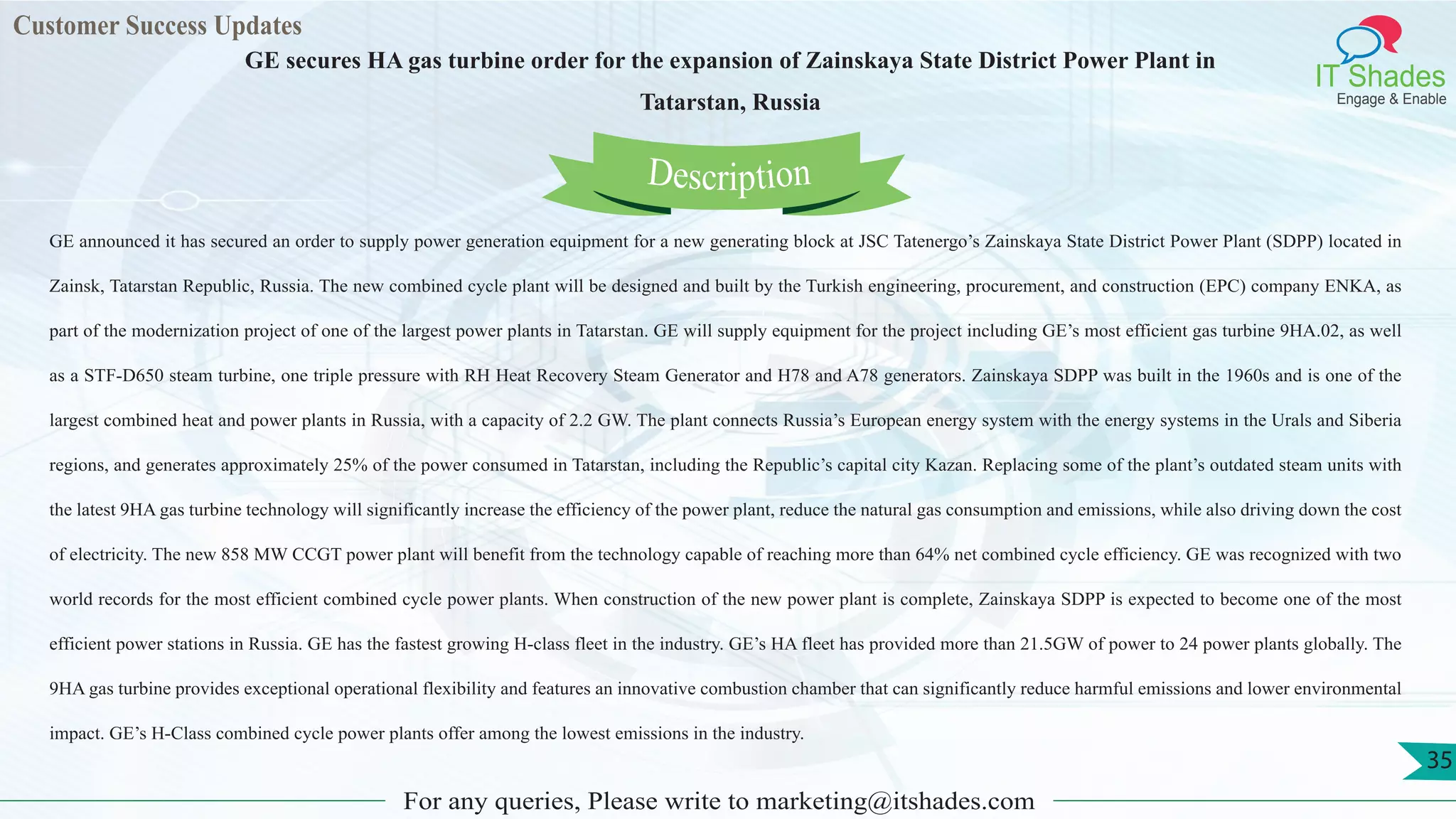 Customer Success Updates
IT Shades
Engage & Enable
GE secures HA gas turbine order for the expansion of Zainskaya State District Power Plant in
Tatarstan, Russia
For any queries, Please write to marketing@itshades.com
35
GE announced it has secured an order to supply power generation equipment for a new generating block at JSC Tatenergo’s Zainskaya State District Power Plant (SDPP) located in
Zainsk, Tatarstan Republic, Russia. The new combined cycle plant will be designed and built by the Turkish engineering, procurement, and construction (EPC) company ENKA, as
part of the modernization project of one of the largest power plants in Tatarstan. GE will supply equipment for the project including GE’s most efficient gas turbine 9HA.02, as well
as a STF-D650 steam turbine, one triple pressure with RH Heat Recovery Steam Generator and H78 and A78 generators. Zainskaya SDPP was built in the 1960s and is one of the
largest combined heat and power plants in Russia, with a capacity of 2.2 GW. The plant connects Russia’s European energy system with the energy systems in the Urals and Siberia
regions, and generates approximately 25% of the power consumed in Tatarstan, including the Republic’s capital city Kazan. Replacing some of the plant’s outdated steam units with
the latest 9HA gas turbine technology will significantly increase the efficiency of the power plant, reduce the natural gas consumption and emissions, while also driving down the cost
of electricity. The new 858 MW CCGT power plant will benefit from the technology capable of reaching more than 64% net combined cycle efficiency. GE was recognized with two
world records for the most efficient combined cycle power plants. When construction of the new power plant is complete, Zainskaya SDPP is expected to become one of the most
efficient power stations in Russia. GE has the fastest growing H-class fleet in the industry. GE’s HA fleet has provided more than 21.5GW of power to 24 power plants globally. The
9HA gas turbine provides exceptional operational flexibility and features an innovative combustion chamber that can significantly reduce harmful emissions and lower environmental
impact. GE’s H-Class combined cycle power plants offer among the lowest emissions in the industry.
Description
 