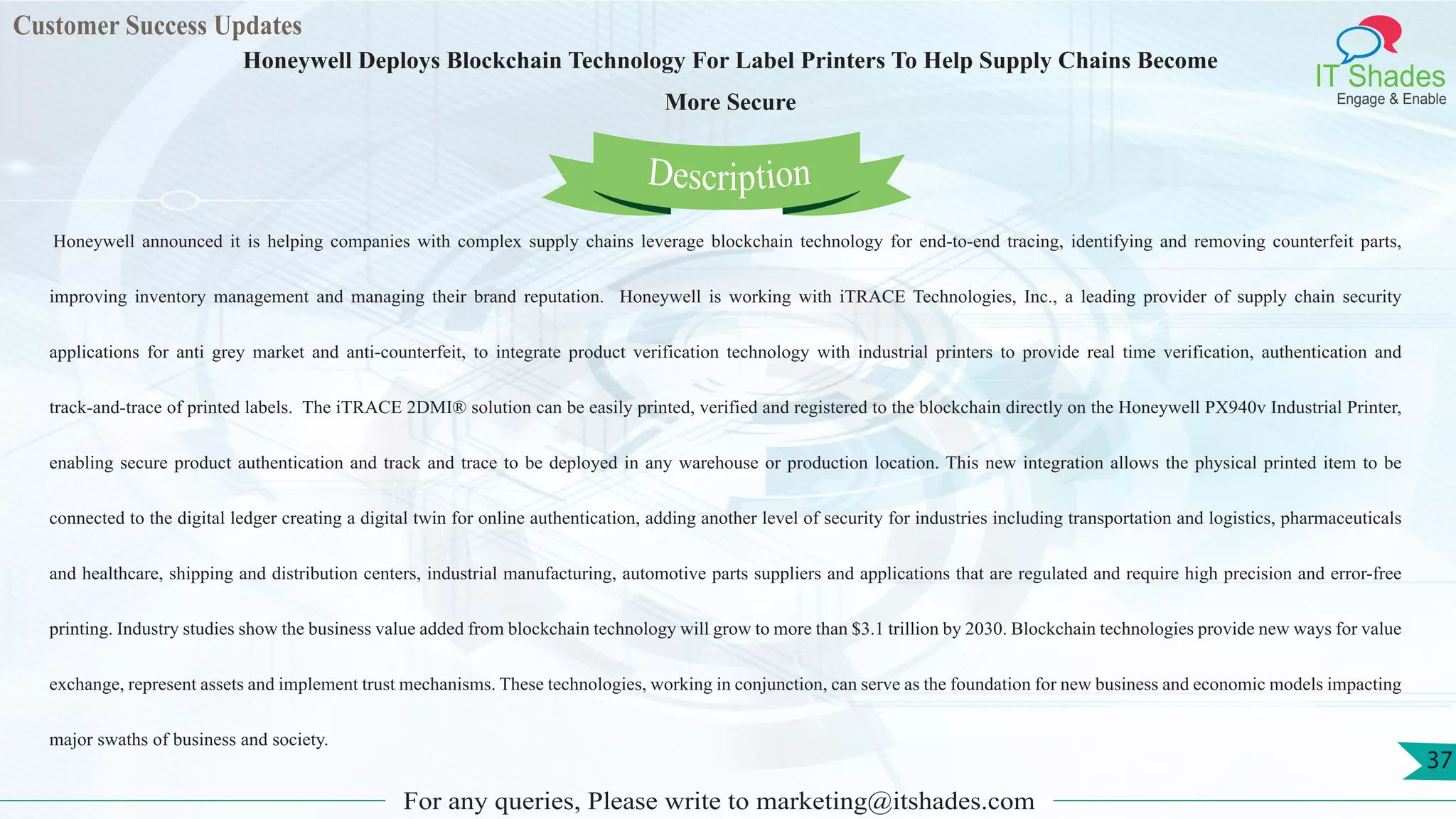 Customer Success Updates
IT Shades
Engage & Enable
Honeywell Deploys Blockchain Technology For Label Printers To Help Supply Chains Become
More Secure
For any queries, Please write to marketing@itshades.com
37
 Honeywell announced it is helping companies with complex supply chains leverage blockchain technology for end-to-end tracing, identifying and removing counterfeit parts,
improving inventory management and managing their brand reputation. Honeywell is working with iTRACE Technologies, Inc., a leading provider of supply chain security
applications for anti grey market and anti-counterfeit, to integrate product verification technology with industrial printers to provide real time verification, authentication and
track-and-trace of printed labels. The iTRACE 2DMI® solution can be easily printed, verified and registered to the blockchain directly on the Honeywell PX940v Industrial Printer,
enabling secure product authentication and track and trace to be deployed in any warehouse or production location. This new integration allows the physical printed item to be
connected to the digital ledger creating a digital twin for online authentication, adding another level of security for industries including transportation and logistics, pharmaceuticals
and healthcare, shipping and distribution centers, industrial manufacturing, automotive parts suppliers and applications that are regulated and require high precision and error-free
printing. Industry studies show the business value added from blockchain technology will grow to more than $3.1 trillion by 2030. Blockchain technologies provide new ways for value
exchange, represent assets and implement trust mechanisms. These technologies, working in conjunction, can serve as the foundation for new business and economic models impacting
major swaths of business and society.
Description
 