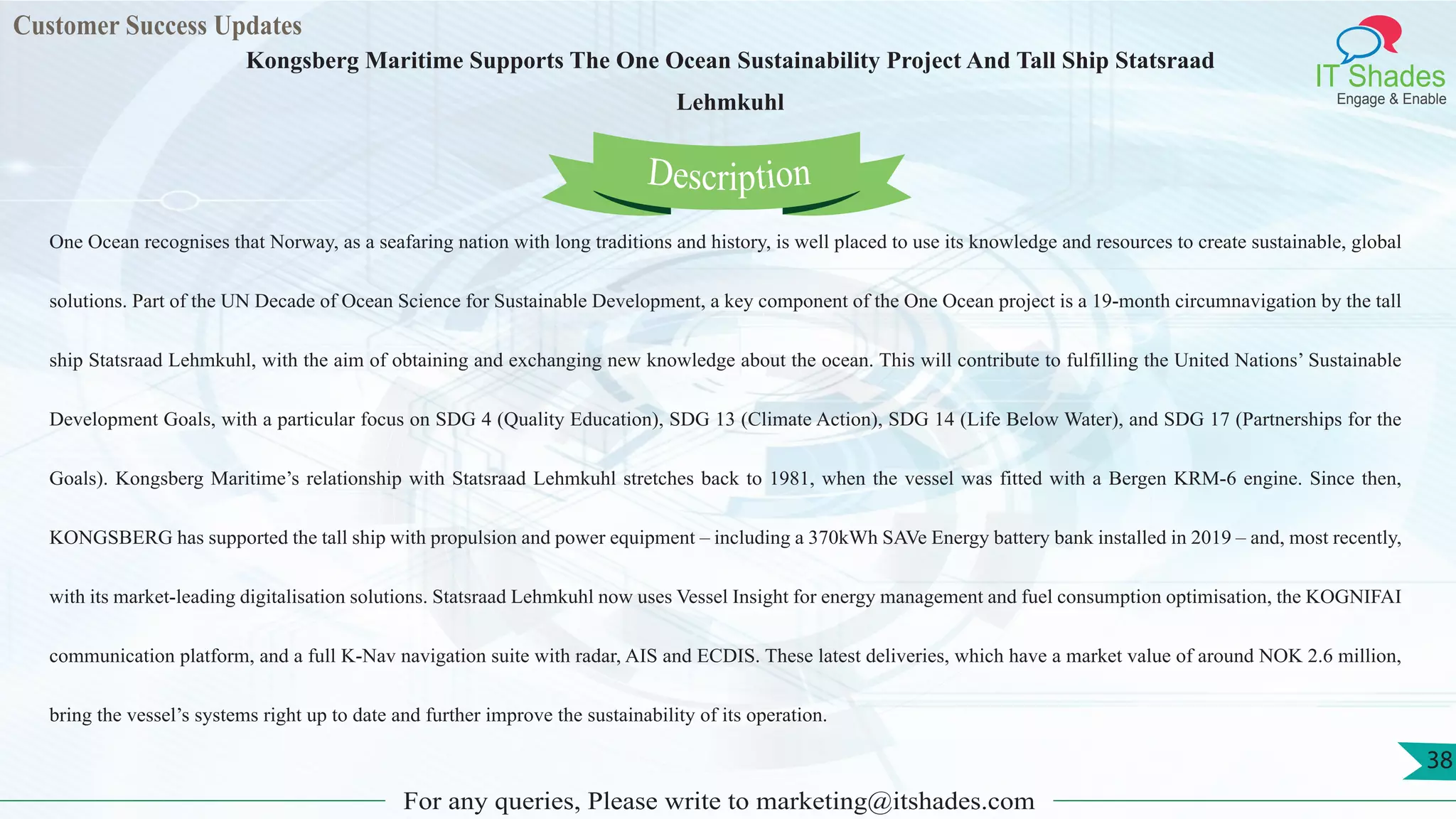 Customer Success Updates
IT Shades
Engage & Enable
Kongsberg Maritime Supports The One Ocean Sustainability Project And Tall Ship Statsraad
Lehmkuhl
For any queries, Please write to marketing@itshades.com
38
One Ocean recognises that Norway, as a seafaring nation with long traditions and history, is well placed to use its knowledge and resources to create sustainable, global
solutions. Part of the UN Decade of Ocean Science for Sustainable Development, a key component of the One Ocean project is a 19-month circumnavigation by the tall
ship Statsraad Lehmkuhl, with the aim of obtaining and exchanging new knowledge about the ocean. This will contribute to fulfilling the United Nations’ Sustainable
Development Goals, with a particular focus on SDG 4 (Quality Education), SDG 13 (Climate Action), SDG 14 (Life Below Water), and SDG 17 (Partnerships for the
Goals). Kongsberg Maritime’s relationship with Statsraad Lehmkuhl stretches back to 1981, when the vessel was fitted with a Bergen KRM-6 engine. Since then,
KONGSBERG has supported the tall ship with propulsion and power equipment – including a 370kWh SAVe Energy battery bank installed in 2019 – and, most recently,
with its market-leading digitalisation solutions. Statsraad Lehmkuhl now uses Vessel Insight for energy management and fuel consumption optimisation, the KOGNIFAI
communication platform, and a full K-Nav navigation suite with radar, AIS and ECDIS. These latest deliveries, which have a market value of around NOK 2.6 million,
bring the vessel’s systems right up to date and further improve the sustainability of its operation.
Description
 