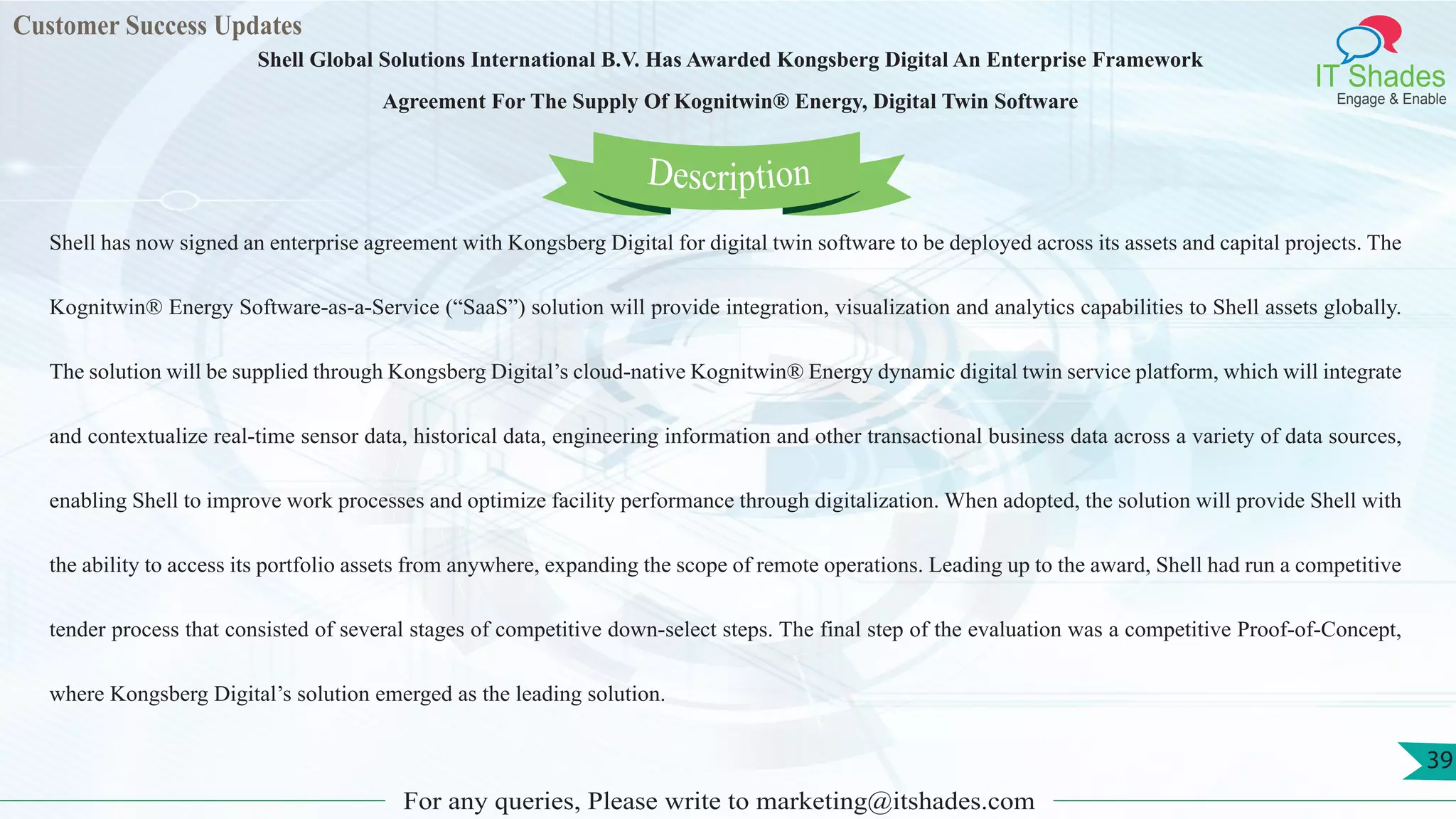 Customer Success Updates
IT Shades
Engage & Enable
Shell Global Solutions International B.V. Has Awarded Kongsberg Digital An Enterprise Framework
Agreement For The Supply Of Kognitwin® Energy, Digital Twin Software
For any queries, Please write to marketing@itshades.com
39
Shell has now signed an enterprise agreement with Kongsberg Digital for digital twin software to be deployed across its assets and capital projects. The
Kognitwin® Energy Software-as-a-Service (“SaaS”) solution will provide integration, visualization and analytics capabilities to Shell assets globally.
The solution will be supplied through Kongsberg Digital’s cloud-native Kognitwin® Energy dynamic digital twin service platform, which will integrate
and contextualize real-time sensor data, historical data, engineering information and other transactional business data across a variety of data sources,
enabling Shell to improve work processes and optimize facility performance through digitalization. When adopted, the solution will provide Shell with
the ability to access its portfolio assets from anywhere, expanding the scope of remote operations. Leading up to the award, Shell had run a competitive
tender process that consisted of several stages of competitive down-select steps. The final step of the evaluation was a competitive Proof-of-Concept,
where Kongsberg Digital’s solution emerged as the leading solution.
Description
 