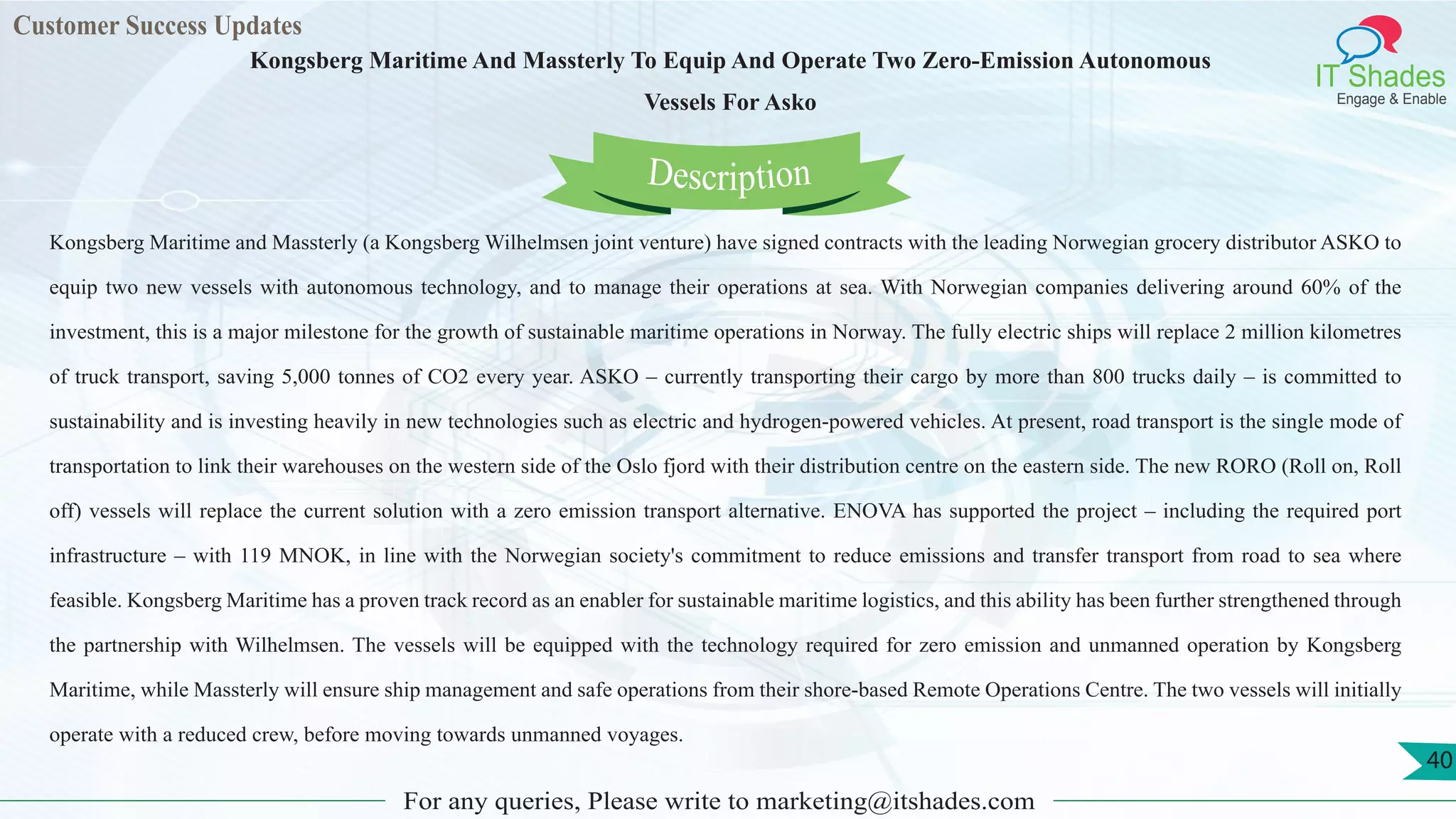 Customer Success Updates
IT Shades
Engage & Enable
Kongsberg Maritime And Massterly To Equip And Operate Two Zero-Emission Autonomous
Vessels For Asko
For any queries, Please write to marketing@itshades.com
40
Kongsberg Maritime and Massterly (a Kongsberg Wilhelmsen joint venture) have signed contracts with the leading Norwegian grocery distributor ASKO to
equip two new vessels with autonomous technology, and to manage their operations at sea. With Norwegian companies delivering around 60% of the
investment, this is a major milestone for the growth of sustainable maritime operations in Norway. The fully electric ships will replace 2 million kilometres
of truck transport, saving 5,000 tonnes of CO2 every year. ASKO – currently transporting their cargo by more than 800 trucks daily – is committed to
sustainability and is investing heavily in new technologies such as electric and hydrogen-powered vehicles. At present, road transport is the single mode of
transportation to link their warehouses on the western side of the Oslo fjord with their distribution centre on the eastern side. The new RORO (Roll on, Roll
off) vessels will replace the current solution with a zero emission transport alternative. ENOVA has supported the project – including the required port
infrastructure – with 119 MNOK, in line with the Norwegian society's commitment to reduce emissions and transfer transport from road to sea where
feasible. Kongsberg Maritime has a proven track record as an enabler for sustainable maritime logistics, and this ability has been further strengthened through
the partnership with Wilhelmsen. The vessels will be equipped with the technology required for zero emission and unmanned operation by Kongsberg
Maritime, while Massterly will ensure ship management and safe operations from their shore-based Remote Operations Centre. The two vessels will initially
operate with a reduced crew, before moving towards unmanned voyages.
Description
 