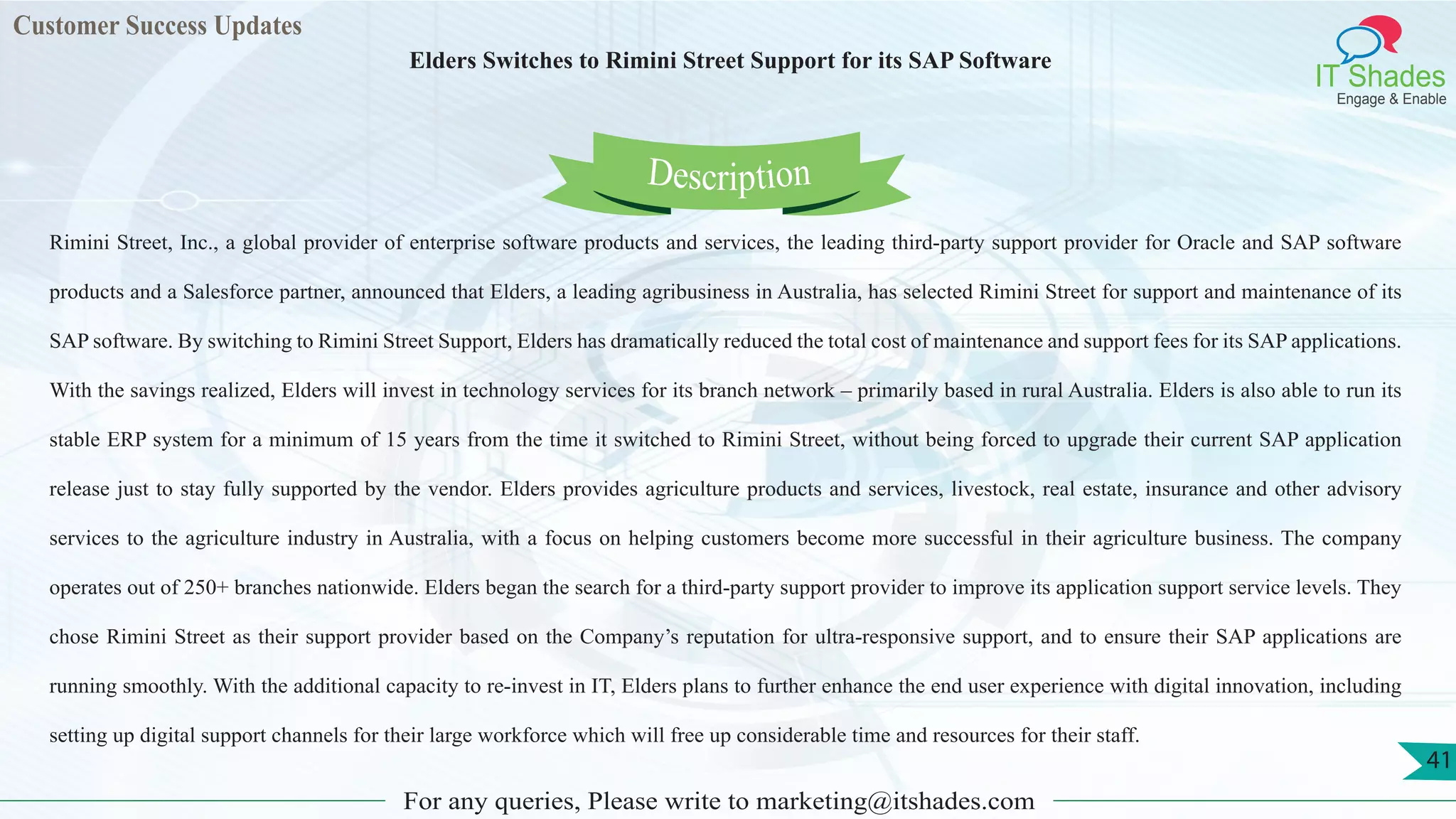 Customer Success Updates
IT Shades
Engage & Enable
Elders Switches to Rimini Street Support for its SAP Software
For any queries, Please write to marketing@itshades.com
41
Rimini Street, Inc., a global provider of enterprise software products and services, the leading third-party support provider for Oracle and SAP software
products and a Salesforce partner, announced that Elders, a leading agribusiness in Australia, has selected Rimini Street for support and maintenance of its
SAP software. By switching to Rimini Street Support, Elders has dramatically reduced the total cost of maintenance and support fees for its SAP applications.
With the savings realized, Elders will invest in technology services for its branch network – primarily based in rural Australia. Elders is also able to run its
stable ERP system for a minimum of 15 years from the time it switched to Rimini Street, without being forced to upgrade their current SAP application
release just to stay fully supported by the vendor. Elders provides agriculture products and services, livestock, real estate, insurance and other advisory
services to the agriculture industry in Australia, with a focus on helping customers become more successful in their agriculture business. The company
operates out of 250+ branches nationwide. Elders began the search for a third-party support provider to improve its application support service levels. They
chose Rimini Street as their support provider based on the Company’s reputation for ultra-responsive support, and to ensure their SAP applications are
running smoothly. With the additional capacity to re-invest in IT, Elders plans to further enhance the end user experience with digital innovation, including
setting up digital support channels for their large workforce which will free up considerable time and resources for their staff.
Description
 