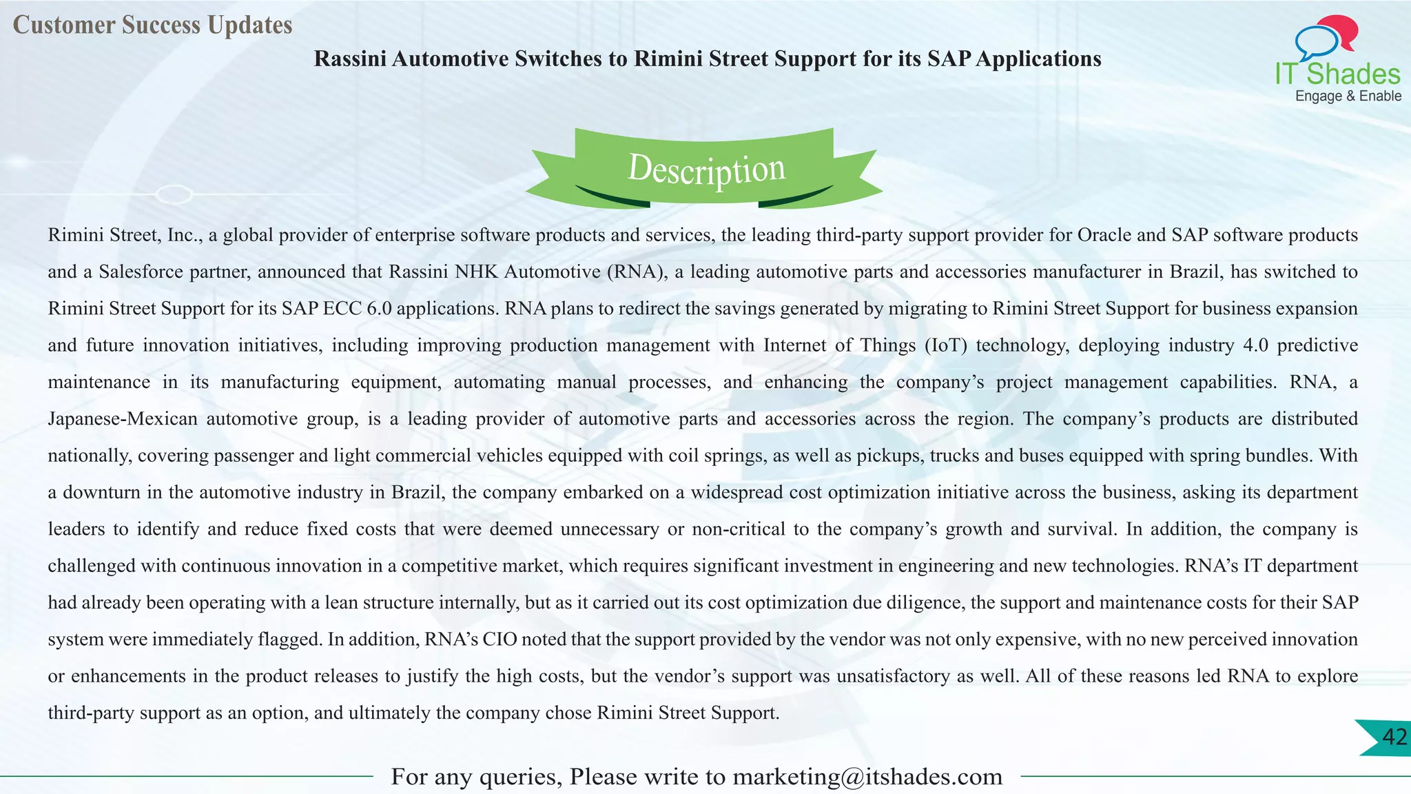 Customer Success Updates
IT Shades
Engage & Enable
Rassini Automotive Switches to Rimini Street Support for its SAPApplications
For any queries, Please write to marketing@itshades.com
42
Rimini Street, Inc., a global provider of enterprise software products and services, the leading third-party support provider for Oracle and SAP software products
and a Salesforce partner, announced that Rassini NHK Automotive (RNA), a leading automotive parts and accessories manufacturer in Brazil, has switched to
Rimini Street Support for its SAP ECC 6.0 applications. RNA plans to redirect the savings generated by migrating to Rimini Street Support for business expansion
and future innovation initiatives, including improving production management with Internet of Things (IoT) technology, deploying industry 4.0 predictive
maintenance in its manufacturing equipment, automating manual processes, and enhancing the company’s project management capabilities. RNA, a
Japanese-Mexican automotive group, is a leading provider of automotive parts and accessories across the region. The company’s products are distributed
nationally, covering passenger and light commercial vehicles equipped with coil springs, as well as pickups, trucks and buses equipped with spring bundles. With
a downturn in the automotive industry in Brazil, the company embarked on a widespread cost optimization initiative across the business, asking its department
leaders to identify and reduce fixed costs that were deemed unnecessary or non-critical to the company’s growth and survival. In addition, the company is
challenged with continuous innovation in a competitive market, which requires significant investment in engineering and new technologies. RNA’s IT department
had already been operating with a lean structure internally, but as it carried out its cost optimization due diligence, the support and maintenance costs for their SAP
system were immediately flagged. In addition, RNA’s CIO noted that the support provided by the vendor was not only expensive, with no new perceived innovation
or enhancements in the product releases to justify the high costs, but the vendor’s support was unsatisfactory as well. All of these reasons led RNA to explore
third-party support as an option, and ultimately the company chose Rimini Street Support.
Description
 