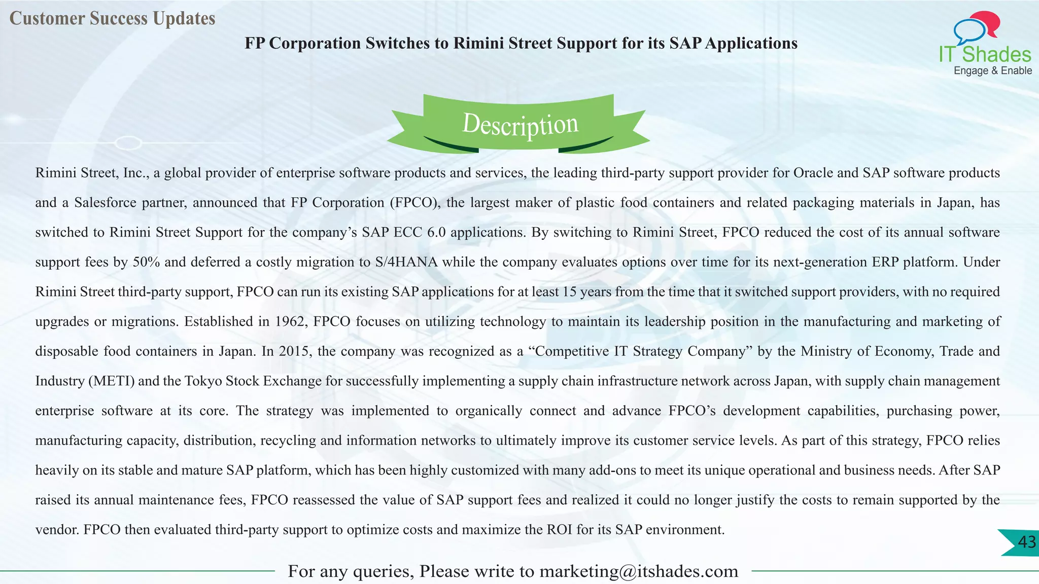 Customer Success Updates
IT Shades
Engage & Enable
FP Corporation Switches to Rimini Street Support for its SAPApplications
For any queries, Please write to marketing@itshades.com
43
Rimini Street, Inc., a global provider of enterprise software products and services, the leading third-party support provider for Oracle and SAP software products
and a Salesforce partner, announced that FP Corporation (FPCO), the largest maker of plastic food containers and related packaging materials in Japan, has
switched to Rimini Street Support for the company’s SAP ECC 6.0 applications. By switching to Rimini Street, FPCO reduced the cost of its annual software
support fees by 50% and deferred a costly migration to S/4HANA while the company evaluates options over time for its next-generation ERP platform. Under
Rimini Street third-party support, FPCO can run its existing SAP applications for at least 15 years from the time that it switched support providers, with no required
upgrades or migrations. Established in 1962, FPCO focuses on utilizing technology to maintain its leadership position in the manufacturing and marketing of
disposable food containers in Japan. In 2015, the company was recognized as a “Competitive IT Strategy Company” by the Ministry of Economy, Trade and
Industry (METI) and the Tokyo Stock Exchange for successfully implementing a supply chain infrastructure network across Japan, with supply chain management
enterprise software at its core. The strategy was implemented to organically connect and advance FPCO’s development capabilities, purchasing power,
manufacturing capacity, distribution, recycling and information networks to ultimately improve its customer service levels. As part of this strategy, FPCO relies
heavily on its stable and mature SAP platform, which has been highly customized with many add-ons to meet its unique operational and business needs. After SAP
raised its annual maintenance fees, FPCO reassessed the value of SAP support fees and realized it could no longer justify the costs to remain supported by the
vendor. FPCO then evaluated third-party support to optimize costs and maximize the ROI for its SAP environment.
Description
 