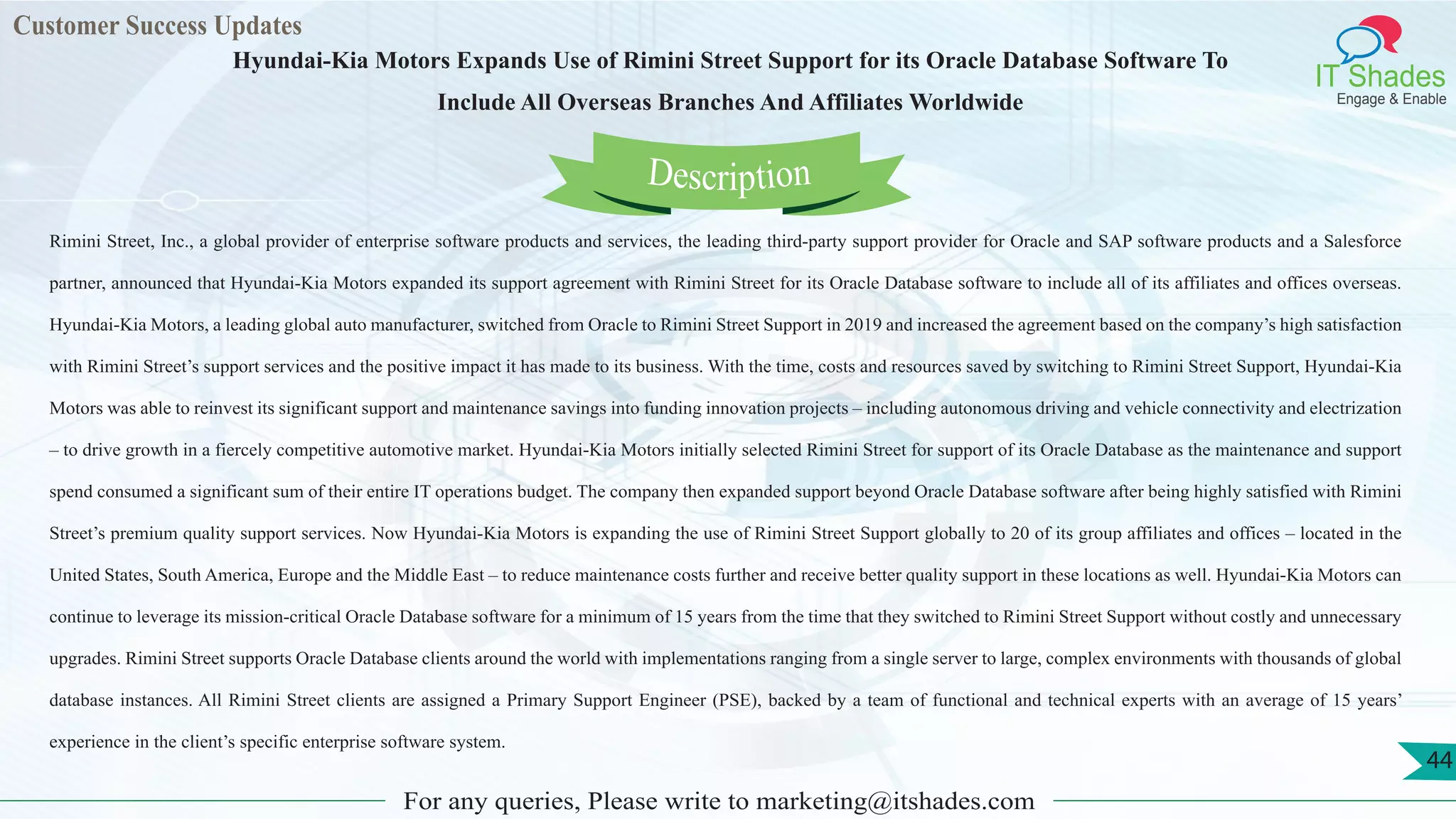 Customer Success Updates
IT Shades
Engage & Enable
Hyundai-Kia Motors Expands Use of Rimini Street Support for its Oracle Database Software To
Include All Overseas Branches And Affiliates Worldwide
For any queries, Please write to marketing@itshades.com
44
Rimini Street, Inc., a global provider of enterprise software products and services, the leading third-party support provider for Oracle and SAP software products and a Salesforce
partner, announced that Hyundai-Kia Motors expanded its support agreement with Rimini Street for its Oracle Database software to include all of its affiliates and offices overseas.
Hyundai-Kia Motors, a leading global auto manufacturer, switched from Oracle to Rimini Street Support in 2019 and increased the agreement based on the company’s high satisfaction
with Rimini Street’s support services and the positive impact it has made to its business. With the time, costs and resources saved by switching to Rimini Street Support, Hyundai-Kia
Motors was able to reinvest its significant support and maintenance savings into funding innovation projects – including autonomous driving and vehicle connectivity and electrization
– to drive growth in a fiercely competitive automotive market. Hyundai-Kia Motors initially selected Rimini Street for support of its Oracle Database as the maintenance and support
spend consumed a significant sum of their entire IT operations budget. The company then expanded support beyond Oracle Database software after being highly satisfied with Rimini
Street’s premium quality support services. Now Hyundai-Kia Motors is expanding the use of Rimini Street Support globally to 20 of its group affiliates and offices – located in the
United States, South America, Europe and the Middle East – to reduce maintenance costs further and receive better quality support in these locations as well. Hyundai-Kia Motors can
continue to leverage its mission-critical Oracle Database software for a minimum of 15 years from the time that they switched to Rimini Street Support without costly and unnecessary
upgrades. Rimini Street supports Oracle Database clients around the world with implementations ranging from a single server to large, complex environments with thousands of global
database instances. All Rimini Street clients are assigned a Primary Support Engineer (PSE), backed by a team of functional and technical experts with an average of 15 years’
experience in the client’s specific enterprise software system.
Description
 