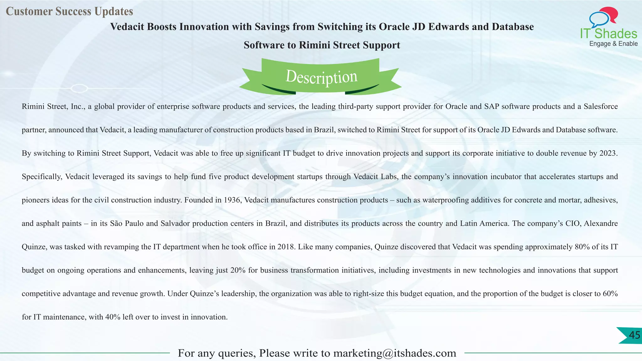Customer Success Updates
IT Shades
Engage & Enable
Vedacit Boosts Innovation with Savings from Switching its Oracle JD Edwards and Database
Software to Rimini Street Support
For any queries, Please write to marketing@itshades.com
45
Rimini Street, Inc., a global provider of enterprise software products and services, the leading third-party support provider for Oracle and SAP software products and a Salesforce
partner, announced that Vedacit, a leading manufacturer of construction products based in Brazil, switched to Rimini Street for support of its Oracle JD Edwards and Database software.
By switching to Rimini Street Support, Vedacit was able to free up significant IT budget to drive innovation projects and support its corporate initiative to double revenue by 2023.
Specifically, Vedacit leveraged its savings to help fund five product development startups through Vedacit Labs, the company’s innovation incubator that accelerates startups and
pioneers ideas for the civil construction industry. Founded in 1936, Vedacit manufactures construction products – such as waterproofing additives for concrete and mortar, adhesives,
and asphalt paints – in its São Paulo and Salvador production centers in Brazil, and distributes its products across the country and Latin America. The company’s CIO, Alexandre
Quinze, was tasked with revamping the IT department when he took office in 2018. Like many companies, Quinze discovered that Vedacit was spending approximately 80% of its IT
budget on ongoing operations and enhancements, leaving just 20% for business transformation initiatives, including investments in new technologies and innovations that support
competitive advantage and revenue growth. Under Quinze’s leadership, the organization was able to right-size this budget equation, and the proportion of the budget is closer to 60%
for IT maintenance, with 40% left over to invest in innovation.
Description
 