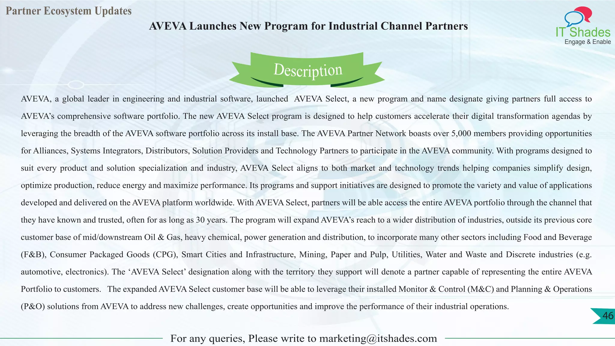 Partner Ecosystem Updates
IT Shades
Engage & Enable
AVEVA Launches New Program for Industrial Channel Partners
For any queries, Please write to marketing@itshades.com
46
AVEVA, a global leader in engineering and industrial software, launched AVEVA Select, a new program and name designate giving partners full access to
AVEVA’s comprehensive software portfolio. The new AVEVA Select program is designed to help customers accelerate their digital transformation agendas by
leveraging the breadth of the AVEVA software portfolio across its install base. The AVEVA Partner Network boasts over 5,000 members providing opportunities
for Alliances, Systems Integrators, Distributors, Solution Providers and Technology Partners to participate in the AVEVA community. With programs designed to
suit every product and solution specialization and industry, AVEVA Select aligns to both market and technology trends helping companies simplify design,
optimize production, reduce energy and maximize performance. Its programs and support initiatives are designed to promote the variety and value of applications
developed and delivered on the AVEVA platform worldwide. With AVEVA Select, partners will be able access the entire AVEVA portfolio through the channel that
they have known and trusted, often for as long as 30 years. The program will expand AVEVA’s reach to a wider distribution of industries, outside its previous core
customer base of mid/downstream Oil & Gas, heavy chemical, power generation and distribution, to incorporate many other sectors including Food and Beverage
(F&B), Consumer Packaged Goods (CPG), Smart Cities and Infrastructure, Mining, Paper and Pulp, Utilities, Water and Waste and Discrete industries (e.g.
automotive, electronics). The ‘AVEVA Select’ designation along with the territory they support will denote a partner capable of representing the entire AVEVA
Portfolio to customers. The expanded AVEVA Select customer base will be able to leverage their installed Monitor & Control (M&C) and Planning & Operations
(P&O) solutions from AVEVA to address new challenges, create opportunities and improve the performance of their industrial operations.
Description
 