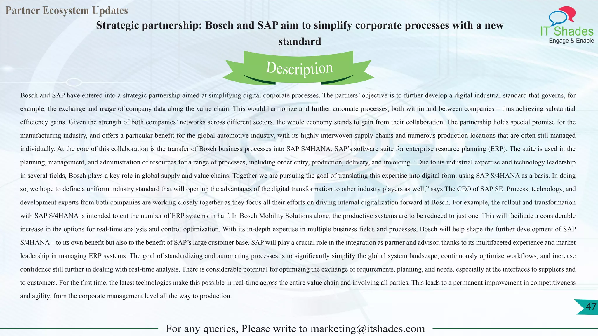 Partner Ecosystem Updates
IT Shades
Engage & Enable
Strategic partnership: Bosch and SAP aim to simplify corporate processes with a new
standard
For any queries, Please write to marketing@itshades.com
47
Bosch and SAP have entered into a strategic partnership aimed at simplifying digital corporate processes. The partners’ objective is to further develop a digital industrial standard that governs, for
example, the exchange and usage of company data along the value chain. This would harmonize and further automate processes, both within and between companies – thus achieving substantial
efficiency gains. Given the strength of both companies’ networks across different sectors, the whole economy stands to gain from their collaboration. The partnership holds special promise for the
manufacturing industry, and offers a particular benefit for the global automotive industry, with its highly interwoven supply chains and numerous production locations that are often still managed
individually. At the core of this collaboration is the transfer of Bosch business processes into SAP S/4HANA, SAP’s software suite for enterprise resource planning (ERP). The suite is used in the
planning, management, and administration of resources for a range of processes, including order entry, production, delivery, and invoicing. “Due to its industrial expertise and technology leadership
in several fields, Bosch plays a key role in global supply and value chains. Together we are pursuing the goal of translating this expertise into digital form, using SAP S/4HANA as a basis. In doing
so, we hope to define a uniform industry standard that will open up the advantages of the digital transformation to other industry players as well,” says The CEO of SAP SE. Process, technology, and
development experts from both companies are working closely together as they focus all their efforts on driving internal digitalization forward at Bosch. For example, the rollout and transformation
with SAP S/4HANA is intended to cut the number of ERP systems in half. In Bosch Mobility Solutions alone, the productive systems are to be reduced to just one. This will facilitate a considerable
increase in the options for real-time analysis and control optimization. With its in-depth expertise in multiple business fields and processes, Bosch will help shape the further development of SAP
S/4HANA – to its own benefit but also to the benefit of SAP’s large customer base. SAP will play a crucial role in the integration as partner and advisor, thanks to its multifaceted experience and market
leadership in managing ERP systems. The goal of standardizing and automating processes is to significantly simplify the global system landscape, continuously optimize workflows, and increase
confidence still further in dealing with real-time analysis. There is considerable potential for optimizing the exchange of requirements, planning, and needs, especially at the interfaces to suppliers and
to customers. For the first time, the latest technologies make this possible in real-time across the entire value chain and involving all parties. This leads to a permanent improvement in competitiveness
and agility, from the corporate management level all the way to production.
Description
 