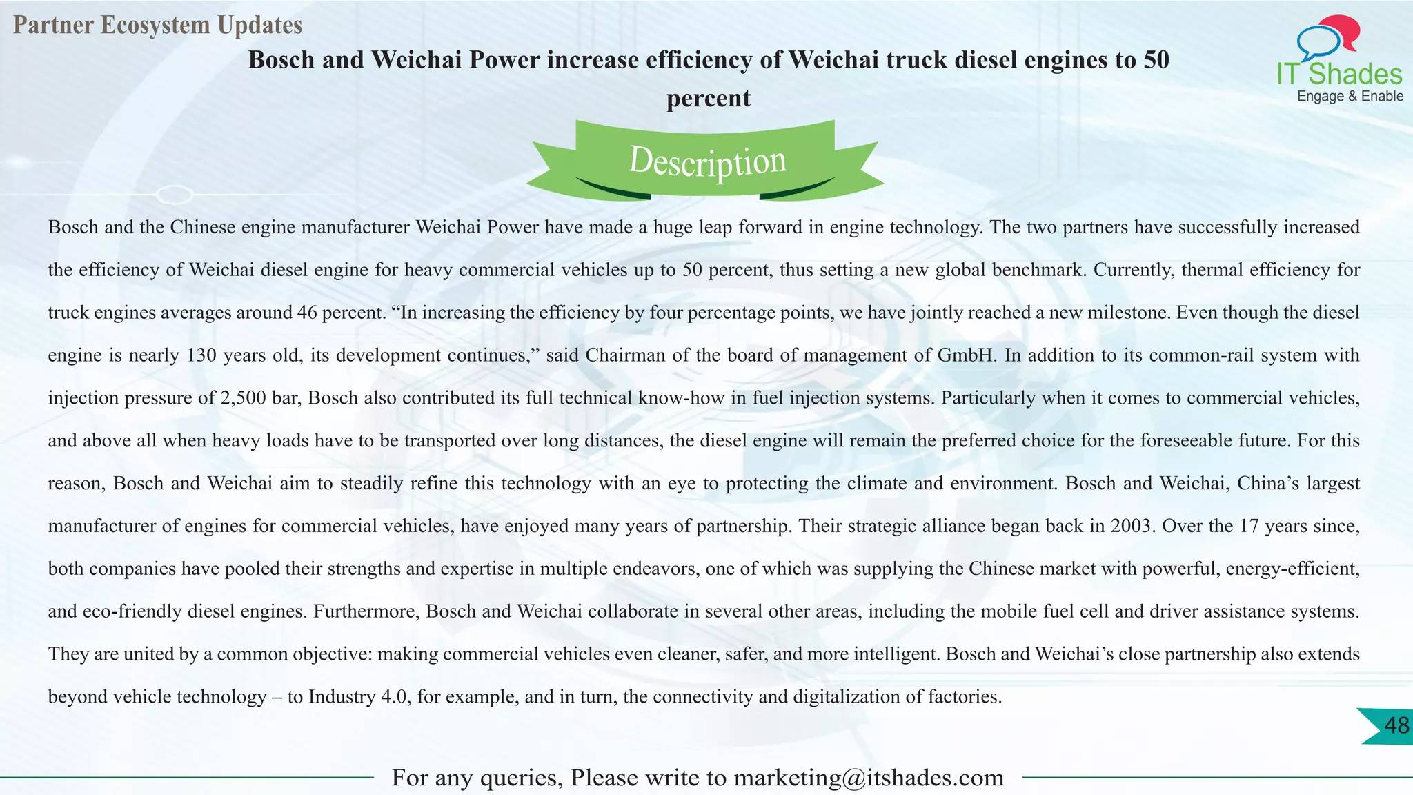 Partner Ecosystem Updates
IT Shades
Engage & Enable
Bosch and Weichai Power increase efficiency of Weichai truck diesel engines to 50
percent
For any queries, Please write to marketing@itshades.com
48
Bosch and the Chinese engine manufacturer Weichai Power have made a huge leap forward in engine technology. The two partners have successfully increased
the efficiency of Weichai diesel engine for heavy commercial vehicles up to 50 percent, thus setting a new global benchmark. Currently, thermal efficiency for
truck engines averages around 46 percent. “In increasing the efficiency by four percentage points, we have jointly reached a new milestone. Even though the diesel
engine is nearly 130 years old, its development continues,” said Chairman of the board of management of GmbH. In addition to its common-rail system with
injection pressure of 2,500 bar, Bosch also contributed its full technical know-how in fuel injection systems. Particularly when it comes to commercial vehicles,
and above all when heavy loads have to be transported over long distances, the diesel engine will remain the preferred choice for the foreseeable future. For this
reason, Bosch and Weichai aim to steadily refine this technology with an eye to protecting the climate and environment. Bosch and Weichai, China’s largest
manufacturer of engines for commercial vehicles, have enjoyed many years of partnership. Their strategic alliance began back in 2003. Over the 17 years since,
both companies have pooled their strengths and expertise in multiple endeavors, one of which was supplying the Chinese market with powerful, energy-efficient,
and eco-friendly diesel engines. Furthermore, Bosch and Weichai collaborate in several other areas, including the mobile fuel cell and driver assistance systems.
They are united by a common objective: making commercial vehicles even cleaner, safer, and more intelligent. Bosch and Weichai’s close partnership also extends
beyond vehicle technology – to Industry 4.0, for example, and in turn, the connectivity and digitalization of factories.
Description
 