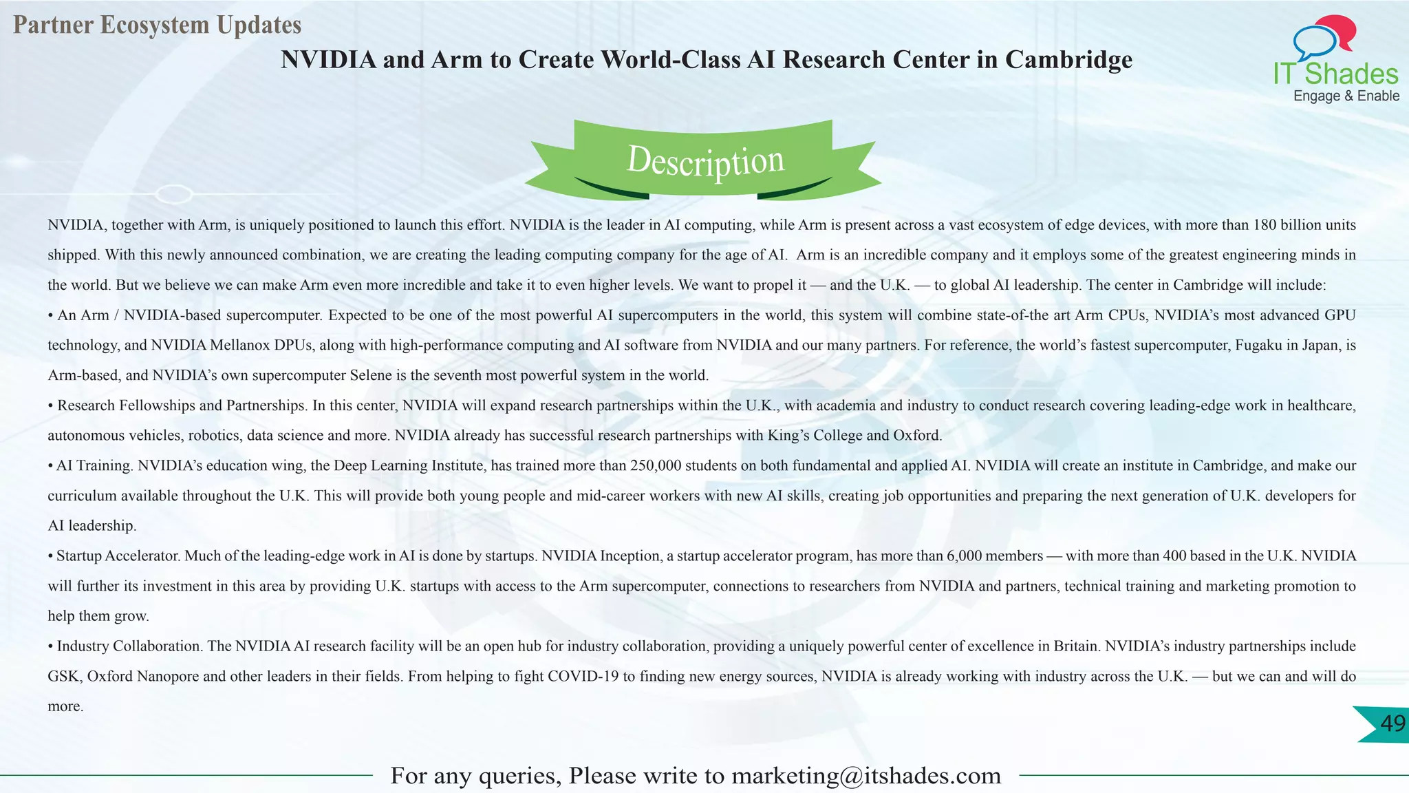 Partner Ecosystem Updates
IT Shades
Engage & Enable
NVIDIA and Arm to Create World-Class AI Research Center in Cambridge
For any queries, Please write to marketing@itshades.com
49
NVIDIA, together with Arm, is uniquely positioned to launch this effort. NVIDIA is the leader in AI computing, while Arm is present across a vast ecosystem of edge devices, with more than 180 billion units
shipped. With this newly announced combination, we are creating the leading computing company for the age of AI. Arm is an incredible company and it employs some of the greatest engineering minds in
the world. But we believe we can make Arm even more incredible and take it to even higher levels. We want to propel it — and the U.K. — to global AI leadership. The center in Cambridge will include:
• An Arm / NVIDIA-based supercomputer. Expected to be one of the most powerful AI supercomputers in the world, this system will combine state-of-the art Arm CPUs, NVIDIA’s most advanced GPU
technology, and NVIDIA Mellanox DPUs, along with high-performance computing and AI software from NVIDIA and our many partners. For reference, the world’s fastest supercomputer, Fugaku in Japan, is
Arm-based, and NVIDIA’s own supercomputer Selene is the seventh most powerful system in the world.
• Research Fellowships and Partnerships. In this center, NVIDIA will expand research partnerships within the U.K., with academia and industry to conduct research covering leading-edge work in healthcare,
autonomous vehicles, robotics, data science and more. NVIDIA already has successful research partnerships with King’s College and Oxford.
• AI Training. NVIDIA’s education wing, the Deep Learning Institute, has trained more than 250,000 students on both fundamental and applied AI. NVIDIA will create an institute in Cambridge, and make our
curriculum available throughout the U.K. This will provide both young people and mid-career workers with new AI skills, creating job opportunities and preparing the next generation of U.K. developers for
AI leadership.
• Startup Accelerator. Much of the leading-edge work in AI is done by startups. NVIDIA Inception, a startup accelerator program, has more than 6,000 members — with more than 400 based in the U.K. NVIDIA
will further its investment in this area by providing U.K. startups with access to the Arm supercomputer, connections to researchers from NVIDIA and partners, technical training and marketing promotion to
help them grow.
• Industry Collaboration. The NVIDIAAI research facility will be an open hub for industry collaboration, providing a uniquely powerful center of excellence in Britain. NVIDIA’s industry partnerships include
GSK, Oxford Nanopore and other leaders in their fields. From helping to fight COVID-19 to finding new energy sources, NVIDIA is already working with industry across the U.K. — but we can and will do
more.
Description
 