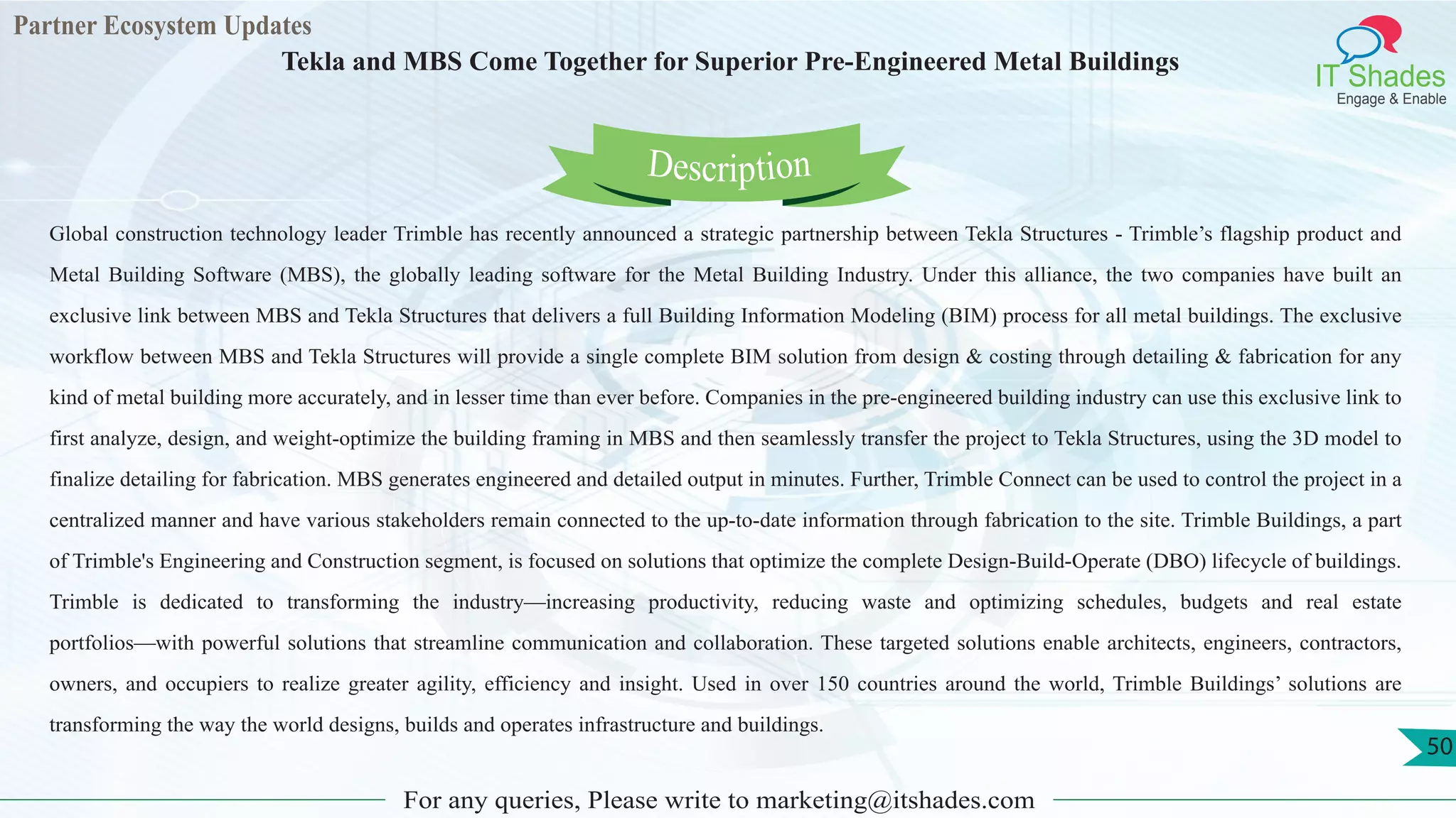 Partner Ecosystem Updates
IT Shades
Engage & Enable
Tekla and MBS Come Together for Superior Pre-Engineered Metal Buildings
For any queries, Please write to marketing@itshades.com
50
Global construction technology leader Trimble has recently announced a strategic partnership between Tekla Structures - Trimble’s flagship product and
Metal Building Software (MBS), the globally leading software for the Metal Building Industry. Under this alliance, the two companies have built an
exclusive link between MBS and Tekla Structures that delivers a full Building Information Modeling (BIM) process for all metal buildings. The exclusive
workflow between MBS and Tekla Structures will provide a single complete BIM solution from design & costing through detailing & fabrication for any
kind of metal building more accurately, and in lesser time than ever before. Companies in the pre-engineered building industry can use this exclusive link to
first analyze, design, and weight-optimize the building framing in MBS and then seamlessly transfer the project to Tekla Structures, using the 3D model to
finalize detailing for fabrication. MBS generates engineered and detailed output in minutes. Further, Trimble Connect can be used to control the project in a
centralized manner and have various stakeholders remain connected to the up-to-date information through fabrication to the site. Trimble Buildings, a part
of Trimble's Engineering and Construction segment, is focused on solutions that optimize the complete Design-Build-Operate (DBO) lifecycle of buildings.
Trimble is dedicated to transforming the industry—increasing productivity, reducing waste and optimizing schedules, budgets and real estate
portfolios—with powerful solutions that streamline communication and collaboration. These targeted solutions enable architects, engineers, contractors,
owners, and occupiers to realize greater agility, efficiency and insight. Used in over 150 countries around the world, Trimble Buildings’ solutions are
transforming the way the world designs, builds and operates infrastructure and buildings.
Description
 