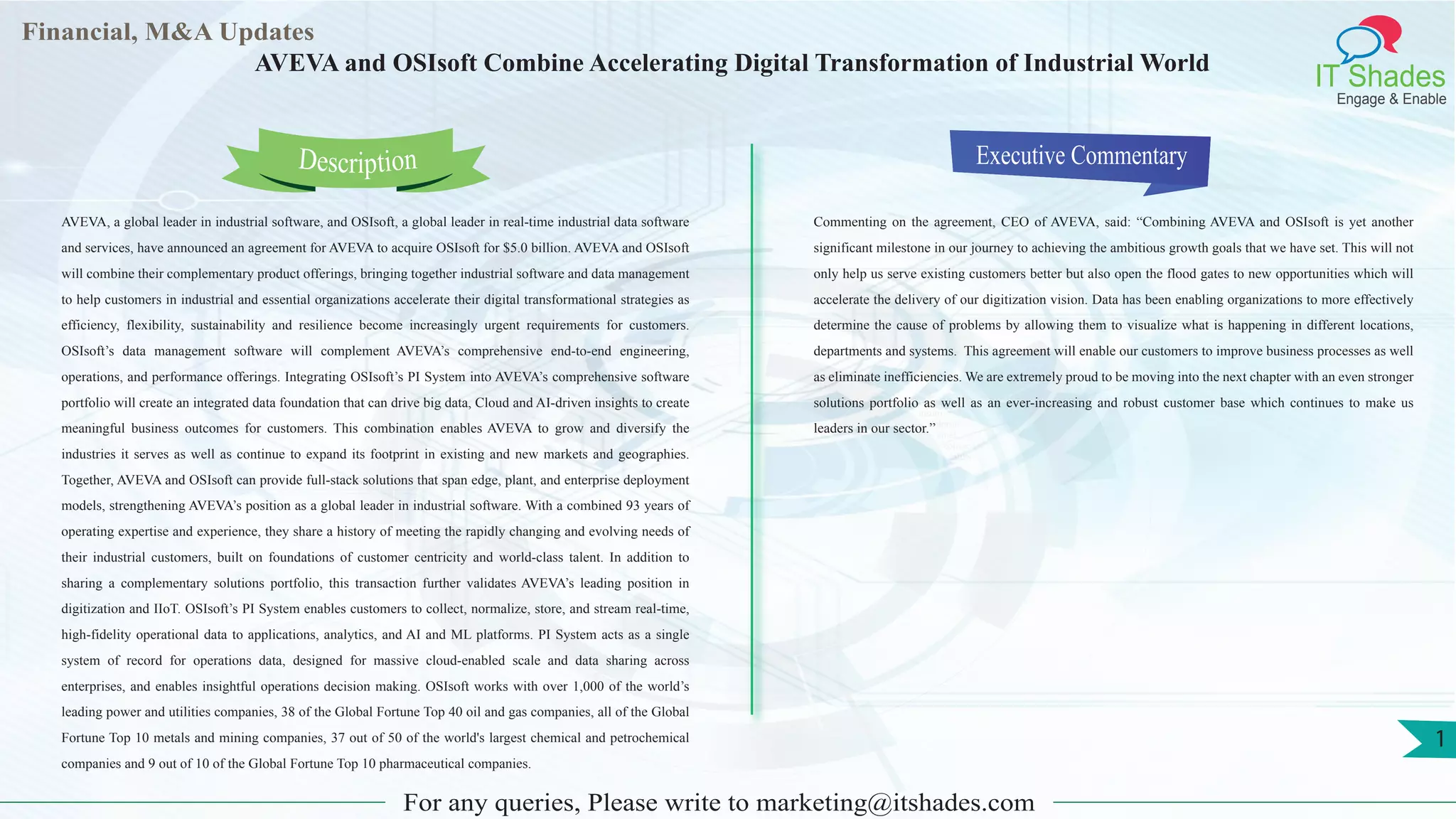 Lorem
ipsum
dolor sit
amet,
consec-
tetuer
Financial, M&A Updates
IT Shades
Engage & Enable
AVEVA and OSIsoft Combine Accelerating Digital Transformation of Industrial World
AVEVA, a global leader in industrial software, and OSIsoft, a global leader in real-time industrial data software
and services, have announced an agreement for AVEVA to acquire OSIsoft for $5.0 billion. AVEVA and OSIsoft
will combine their complementary product offerings, bringing together industrial software and data management
to help customers in industrial and essential organizations accelerate their digital transformational strategies as
efficiency, flexibility, sustainability and resilience become increasingly urgent requirements for customers.
OSIsoft’s data management software will complement AVEVA’s comprehensive end-to-end engineering,
operations, and performance offerings. Integrating OSIsoft’s PI System into AVEVA’s comprehensive software
portfolio will create an integrated data foundation that can drive big data, Cloud and AI-driven insights to create
meaningful business outcomes for customers. This combination enables AVEVA to grow and diversify the
industries it serves as well as continue to expand its footprint in existing and new markets and geographies.
Together, AVEVA and OSIsoft can provide full-stack solutions that span edge, plant, and enterprise deployment
models, strengthening AVEVA’s position as a global leader in industrial software. With a combined 93 years of
operating expertise and experience, they share a history of meeting the rapidly changing and evolving needs of
their industrial customers, built on foundations of customer centricity and world-class talent. In addition to
sharing a complementary solutions portfolio, this transaction further validates AVEVA’s leading position in
digitization and IIoT. OSIsoft’s PI System enables customers to collect, normalize, store, and stream real-time,
high-fidelity operational data to applications, analytics, and AI and ML platforms. PI System acts as a single
system of record for operations data, designed for massive cloud-enabled scale and data sharing across
enterprises, and enables insightful operations decision making. OSIsoft works with over 1,000 of the world’s
leading power and utilities companies, 38 of the Global Fortune Top 40 oil and gas companies, all of the Global
Fortune Top 10 metals and mining companies, 37 out of 50 of the world's largest chemical and petrochemical
companies and 9 out of 10 of the Global Fortune Top 10 pharmaceutical companies.
Executive Commentary
Commenting on the agreement, CEO of AVEVA, said: “Combining AVEVA and OSIsoft is yet another
significant milestone in our journey to achieving the ambitious growth goals that we have set. This will not
only help us serve existing customers better but also open the flood gates to new opportunities which will
accelerate the delivery of our digitization vision. Data has been enabling organizations to more effectively
determine the cause of problems by allowing them to visualize what is happening in different locations,
departments and systems. This agreement will enable our customers to improve business processes as well
as eliminate inefficiencies. We are extremely proud to be moving into the next chapter with an even stronger
solutions portfolio as well as an ever-increasing and robust customer base which continues to make us
leaders in our sector.”
For any queries, Please write to marketing@itshades.com
Description
1
 